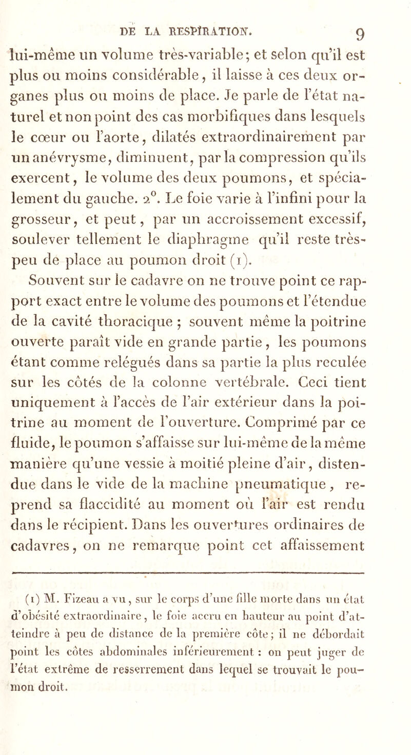 lui-même un volume très-variable; et selon qu’il est plus ou moins considérable , il laisse à ces deux or- ganes plus ou moins de place. Je parle de l’état na- turel et non point des cas morbifiques dans lesquels le cœur ou l’aorte, dilatés extraordinairement par un anévrysme, diminuent, parla compression qu’ils exercent, le volume des deux poumons, et spécia- lement du gauche. 2®. Le foie varie à l’infini pour la grosseur, et peut, par un accroissement excessif, soulever tellement le diaphragme qu’il reste très- peu de place au poumon droit (i). Souvent sur le cadavre on ne trouve point ce rap- port exact entre le volume des poumons et l’étendue de la cavité thoracique ; souvent même la poitrine ouverte paraît vide en grande partie , les poumons étant comme relégués dans sa partie la plus reculée sur les côtés de la colonne vertébrale. Ceci tient uniquement à l’accès de l’air extérieur dans la poi- trine au moment de Fouverture, Comprimé par ce fluide, le poumon s’affaisse sur lui-même de la même manière qu’une vessie à moitié pleine d’air, disten- due dans le vide de la machine pneumatique , re- prend sa flaccidité au moment où l’air est rendu dans le récipient. Dans les ouvertures ordinaires de cadavres, on ne remarc[ue point cet affaissement (i) M. Flzeau a \’u, sur ie corps d’une fille morte dans un état d’obésité extraordinaire, te foie accru en hauteur au point d’at- teindre à peu de distance de la première côte ; il ne débordait point les côtes abdominales inférieurement : on peut juger de l’état extrême de resserrement dans iecjuel se trouvait le pou- mon droit.