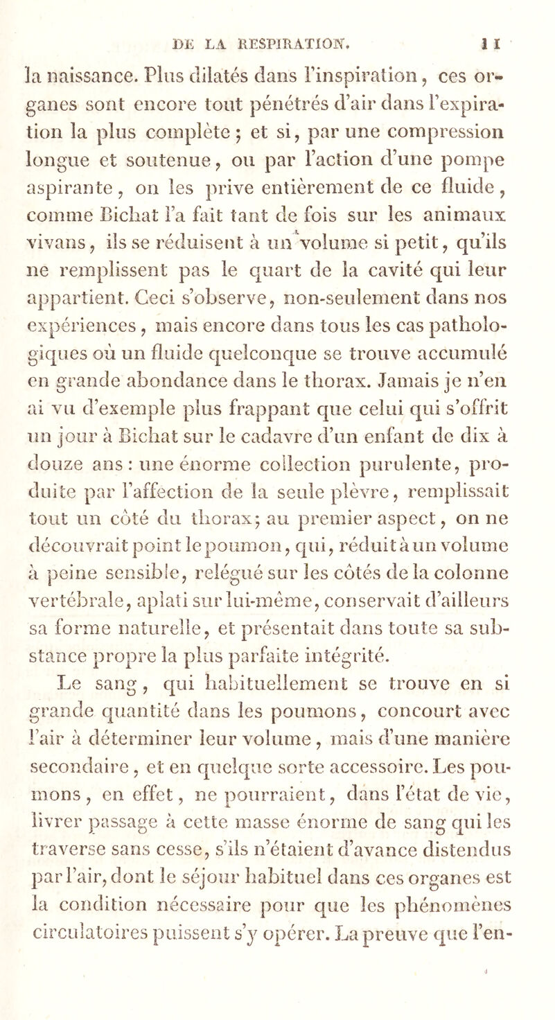 la naissance. Plus dilatés dans l’inspiration, ces or- ganes sont encore tout pénétrés d’air dans l’expira- tion la plus complète; et si, par une compression longue et soutenue, ou par l’action d’une pompe aspirante , on les prive entièrement de ce fluide , comme Bicliat l’a fait tant de fois sur les animaux vivans, ils se réduisent à un Volume si petit, qu’ils ne remplissent pas le quart de la cavité qui leur appartient. Ceci s’observe, non-seulement dans nos expériences , mais encore dans tous les cas patholo- giques où un fluide c|uelconque se trouve accumulé en grande abondance dans le thorax. Jamais je n’en ai vu d’exemple plus frappant cpie celui qui s’offrit un jour à Bichat sur le cadavre d’un enfant de dix à douze ans : une énorme collection purulente, pro- duite par l’affection de la seule plèvre, remplissait tout un coté du thorax; au premier aspect, on ne découvrait point le poumon, cjui, réduit à un volume à peine sensible, relégué sur les côtés de la colonne vertébrale, aplati sur lui-méme, conservait d’ailleurs sa forme naturelle, et présentait dans toute sa sub- stance propre la plus parfaite intégrité. Le sang, qui habituellement se trouve en si grande quantité dans les poumons, concourt avec Fair à déterminer leur volume , mais d’une manière secondaire , et en quelque sorte accessoire. Les pou- mons , en effet, ne pourraient, dans l’état de vie, livrer passage à cette masse énorme de sang qui les traverse sans cesse, s’ils n’étaient d’avance distendus par Fair, dont le séjour habituel dans ces organes est la condition nécessaire pour que les phénomènes circulatoires puisseiiî üy opérer. La preuve cpie l’en-