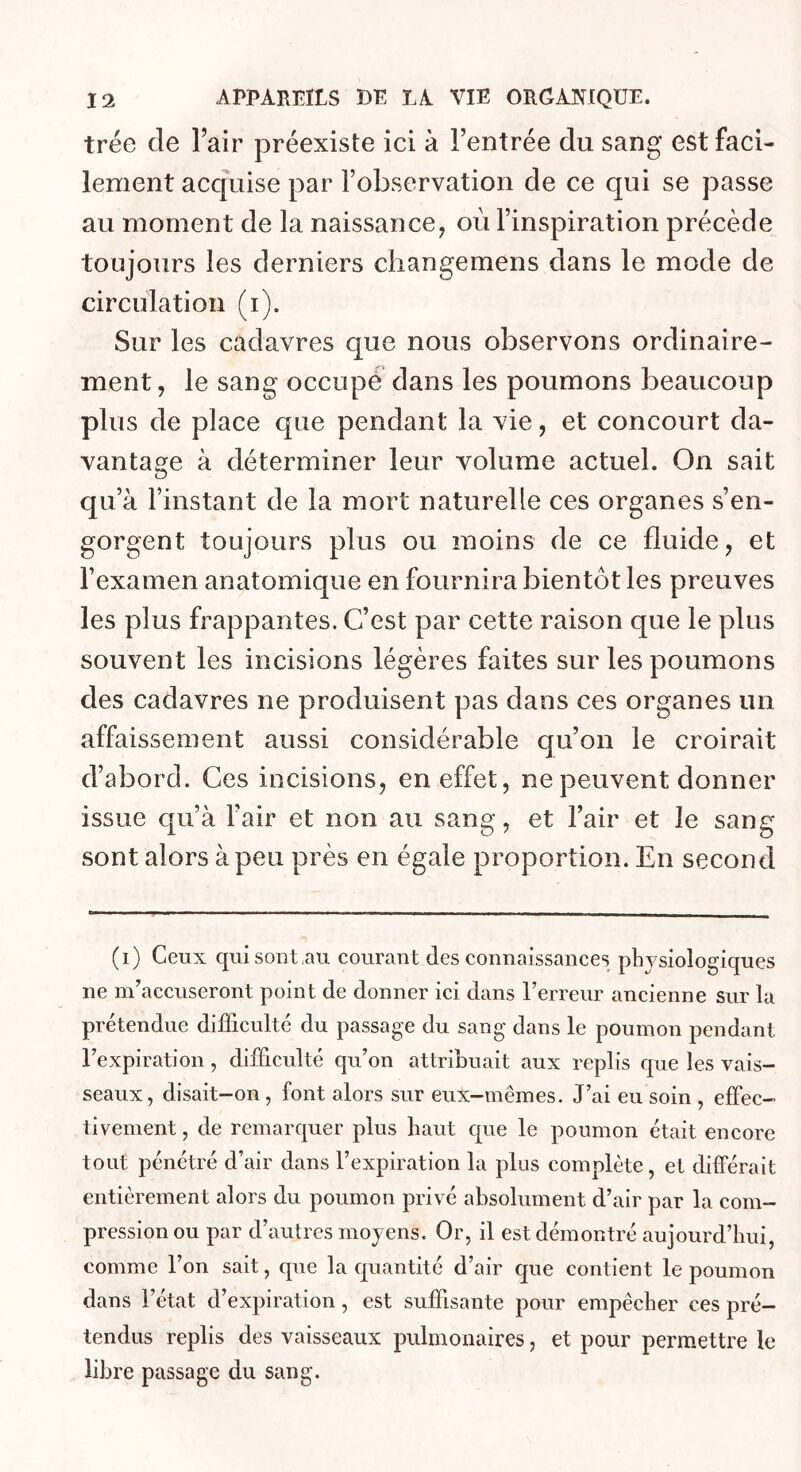 trée de Fair préexiste ici à Fentrée du sang est faci- lement acquise par l’observation de ce qui se passe au moment de la naissance, où l’inspiration précède toujours les derniers cliangemens dans le mode de circulation (i). Sur les cadavres que nous observons ordinaire- ment , le sang occupé dans les poumons beaucoup plus de place que pendant la vie, et concourt da- vantage à déterminer leur volume actuel. On sait qu’à l’instant de la mort naturelle ces organes s’en- gorgent toujours plus ou moins de ce fluide, et l’examen anatomique en fournira bientôt les preuves les plus frappantes. C’est par cette raison que le plus souvent les incisions légères faites sur les poumons des cadavres ne produisent pas dans ces organes un affaissement aussi considérable qu’on le croirait d’abord. Ces incisions, en effet, ne peuvent donner issue cpi’à Fair et non au sang, et Fair et le sang sont alors à peu près en égale proportion. En second (i) Ceux qui sont au courant des connaissances physiologiques ne m’accuseront point de donner ici dans l’erreur ancienne sur la prétendue difficulté du passage du sang dans le poumon pendant l’expiration , difficulté qu’on attribuait aux replis que les vais- seaux, disait-on, font alors sur eux-mêmes. J’ai eu soin , effec- tivement , de remarquer plus haut que le poumon était encore tout pénétré d’air dans l’expiration la plus complète, et différait entièrement alors du poumon privé absolument d’air par la com- pression ou par d’autres moyens. Or, il est démontré aujourd’hui, comme l’on sait, que la quantité d’air que contient le poumon dans l’état d’expiration, est suffisante pour empêcher ces pré- tendus replis des vaisseaux pulmonaires, et pour permettre le libre passage du sang.