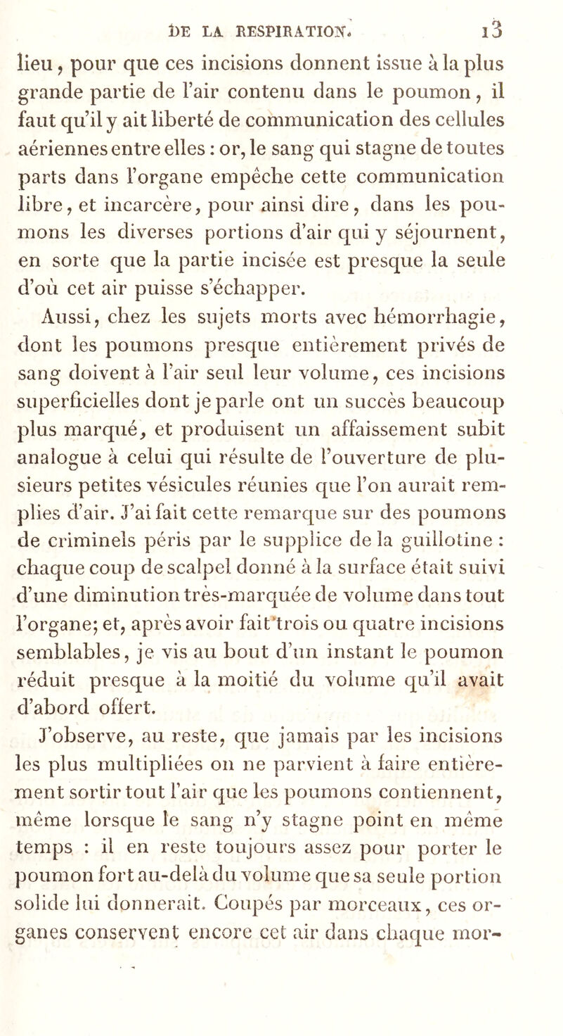 lieu J pour que ces incisions donnent issue à la plus grande partie de l’air contenu dans le poumon, il faut qu’il y ait liberté de communication des cellules aériennes entre elles : or, le sang qui stagne de toutes parts dans l’organe empêche cette communication libre, et incarcère, pour ainsi dire, dans les pou- mons les diverses portions d’air qui y séjournent, en sorte que la partie incisée est presque la seule d’où cet air puisse s’échapper. Aussi, chez les sujets morts avec hémorrhagie, dont les poumons presque entièrement privés de sang doivent à l’air seul leur volume, ces incisions superficielles dont je parle ont un succès beaucoup plus marqué, et produisent un affaissement subit analogue à celui qui résulte de l’ouverture de plu- sieurs petites vésicules réunies c[ue l’on aurait rem- plies d’air. J’ai fait cette remarque sur des poumons de criminels péris par le supplice de la guillotine : chaque coup de scalpel donné à la surface était suivi d’une diminution très-marquée de volume dans tout l’organe; et, après avoir fait’trois ou quatre incisions semblables, je vis au bout d’un instant le poumon réduit presque à la moitié du volume c[u’il avait d’abord offert. J’observe, au reste, que jamais par les incisions les plus multipliées on ne parvient à faire entière- ment sortir tout l’air que les poumons contiennent, meme lorsque le sang n’y stagne point en meme temps : il en reste toujours assez pour porter le poumon fort au-delà du volume que sa seule portion solide lui donnerait. Coupés par morceaux, ces or- ganes conservent encore cet air dans chaque mor-