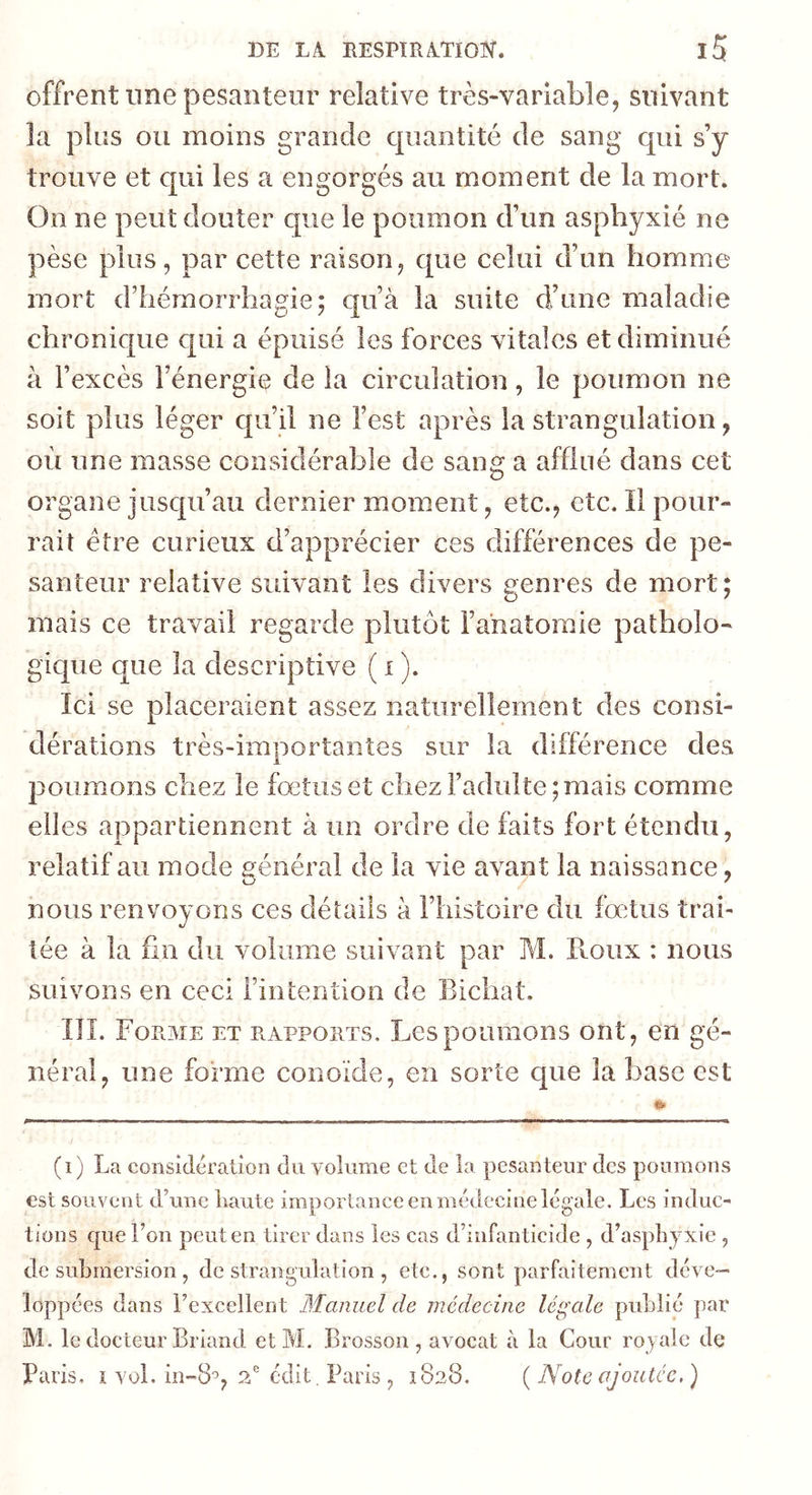 offrent une pesanteur relative très-variable, suivant la plus ou moins grande cpiantité de sang qui s’y trouve et qui les a engorgés au moment de la mort. On ne peut douter que le poumon d’im asphyxié ne pèse plus, par cette raison, que celui d’un homme mort d’hémorrhagie; qu’à la suite d’une maladie chronique c|ui a épuisé les forces vitales et diminué à l’excès l’énergie de la circulation, le poumon ne soit plus léger qu’il ne l’est après la strangulation, où une masse considérable de sang a afflué dans cet organe jusqu’au dernier moment, etc., etc. Il pour- rait être curieux d’apprécier ces différences de pe- santeur relative suivant les divers genres de mort; mais ce travail regarde plutôt l’anatomie patholo- gique que la descriptive ( i ). Ici se placeraient assez naturellement des consi- dérations très-importantes sur la différence des 23oumons chez le fœtus et chez l’adulte;mais comme elles appartiennent à un ordre de faits fort étendu, relatif au mode général de la vie avant la naissance, nous renvoyons ces détails à l’histoire du fœtus trai- tée à la fin du volume suivant par M. Pvoux ; nous suivons en ceci l’intention de Bichat. III. Forme et rapports. Les poumons ont, en gé- néral, une forme conoïde, en sorte que la base est (i) La considération du volume et de la pesanteur des poumons est souvent d’une haute importance en médecine légale. Les induc- tions que l’on peut en tirer dans les cas d’infanticide , d’asphyxie , de submersion , de strangulation , etc., sont parfaitement déve- loppées dans l’excellent Manuel de médecine légale publié par M. le docteur Briand etM. Brosson , avocat à la Cour royale de Paris, ï vol. in-8'5, 2' édit. Paris , 1828. {Note ojoutee.)