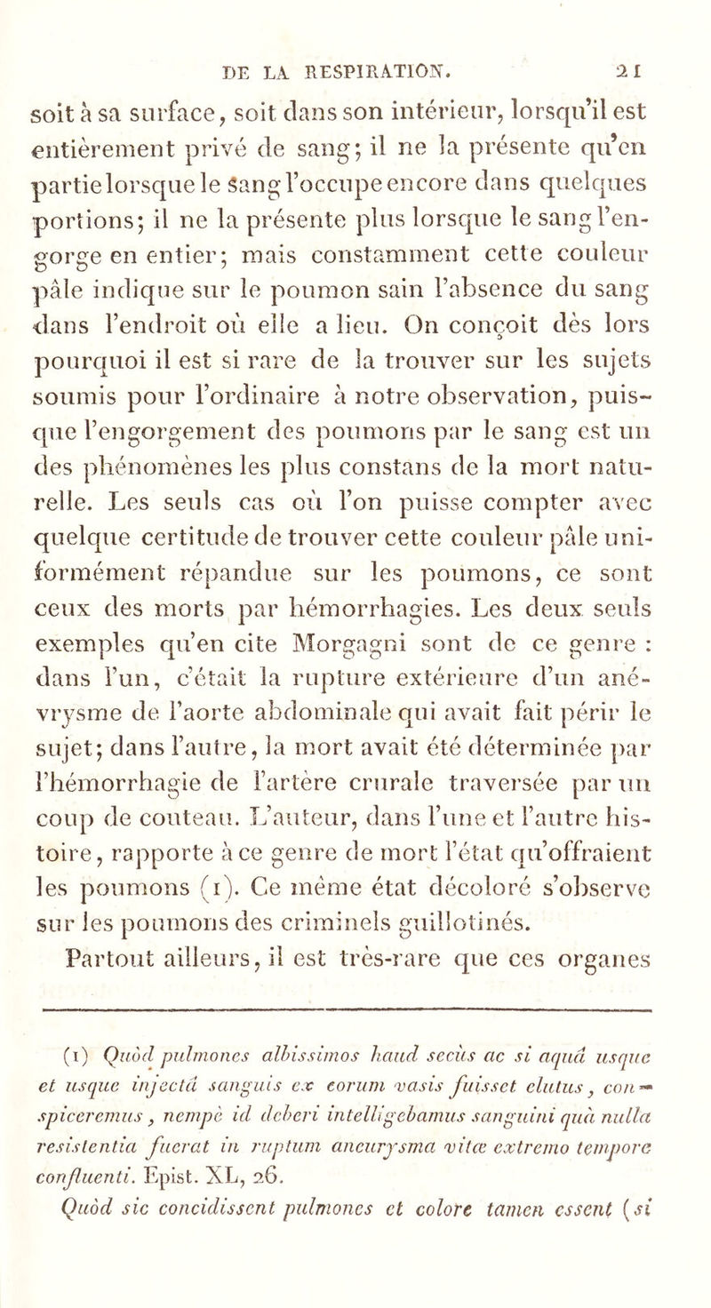 soit à sa surface, soit clans son intérieur, lorscju il est entièrement privé de sang; il ne ]a présente qu’en partie lorsque le Sang l’occupe encore dans quelcpies portions; il ne la présente plus lorscpie le sang l’en- gorge en entier ; mais constamment cette couleur pâle indique sur le poumon sain l’absence du sang dans l’endroit où elle a lieu. On conçoit dès lors pourcpioi il est si rare de la trouver sur les sujets soumis pour l’ordinaire à notre observation, puis- que l’engorgement des poumons par le sang est un des phénomènes les plus constans de la mort natu- relle. Les seuls cas où l’on puisse compter avec quelcpie certitude de trouver cette couleur pâle uni- formément répandue sur les poumons, ce sont ceux des morts par hémorrhagies. Les deux seuls exemples qu’en cite Morgagni sont de ce genre : dans l’un, c’était la rupture extérieure d’un ané- vrysme de l’aorte abdominale qui avait fait périr le sujet; dans l’autre, la mort avait été déterminée par l’hémorrhagie de l’artère crurale traversée par un coup de couteau. L’auteur, dans l’une et l’autre his- toire, rapporte à ce genre de mort l’état c|u’offraient les poumons (i). Ce même état décoloré s’observe sur les poumons des criminels guillotinés. Partout ailleurs, il est très-rare que ces organes (i) Quôd puhnoiies alhissimos haud secics ac si aqiiâ usqiic et usque injecta sanguis ex coruin vasis fuissct cliitus, cou-» spiceremus, nempè id deheri intelligehamus sanguini quà nidla resislentia fucvat in ruptum aiieurjsma vitœ extremo tenipore confluenti. Epist. XL, 26. Quod sic concidissent pulmoiies et colore tamen essent {si