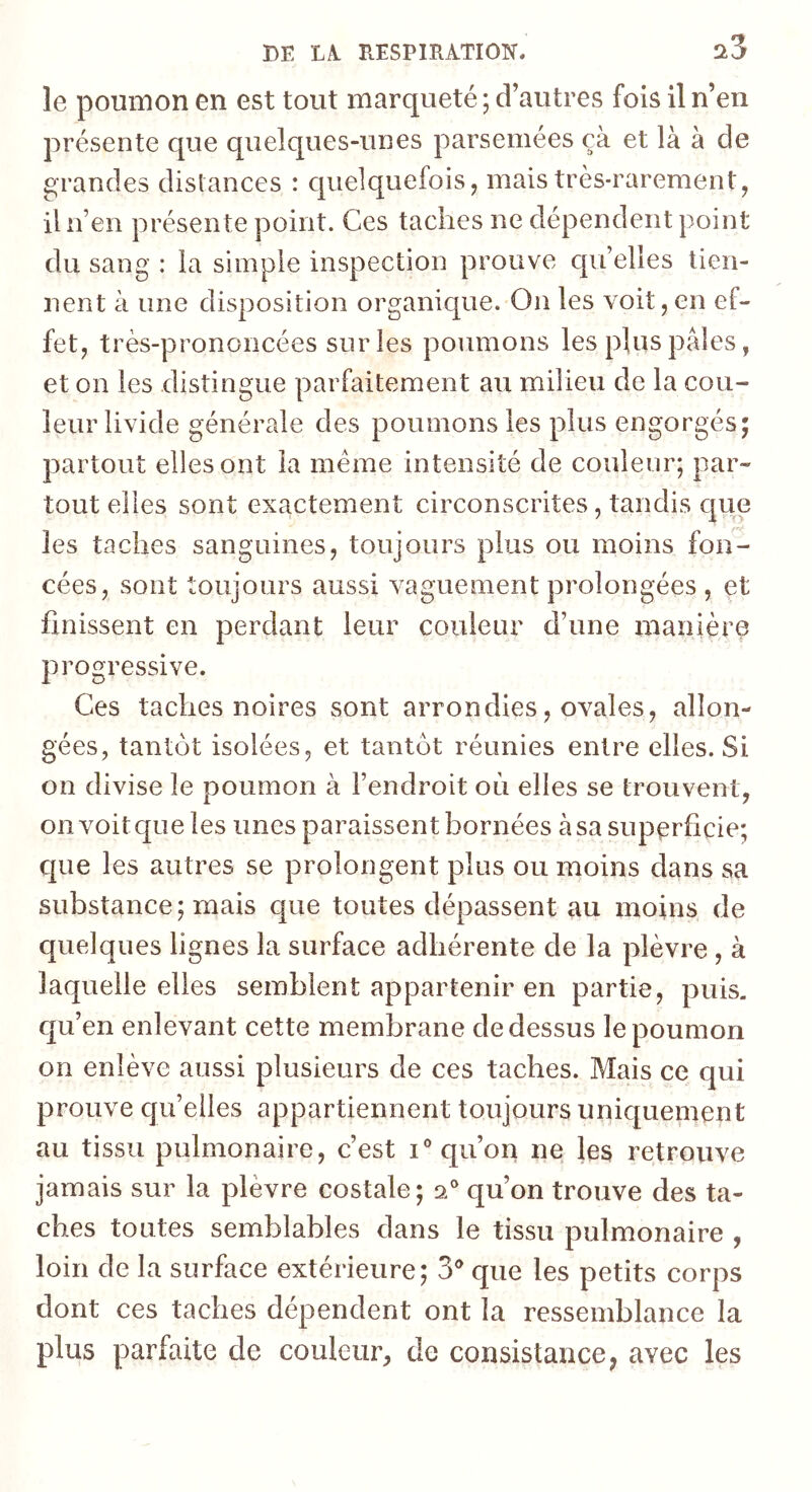 ri3 le poumon en est tout marqueté ; d’autres fois il n’en présente que quelques-unes parsemées çà et là à de grandes distances : quelquefois, mais très-rarement, il n’en présente point. Ces taches ne dépendent point du sang : la simple inspection prouve qu’elles tien- nent à une disposition organique. On les voit,en ef- fet, très-prononcées sur les poumons les plus pales, et on les distingue parfaitement au milieu de la cou- leur livide générale des poumons les plus engorgés; partout elles ont la meme intensité de couleur; par- tout elles sont exactement circonscrites, tandis que les taches sanguines, toujours plus ou moins fon- cées, sont toujours aussi vaguement prolongées , et finissent en perdant leur couleur d’une manière progressive. Ces taches noires sont arrondies, ovales, allon- gées, tantôt isolées, et tantôt réunies entre elles. Si on divise le poumon à l’endroit où elles se trouvent, on voit que les unes paraissent bornées à sa superficie; que les autres se prolongent plus ou moins dans sa substance; mais que toutes dépassent au moins de quelques lignes la surface adhérente de la plèvre , à laquelle elles semblent appartenir en partie, puis, qu’en enlevant cette membrane de dessus le poumon on enlève aussi plusieurs de ces taches. Mais ce qui prouve quelles appartiennent toujours uniquement au tissu pulmonaire, c’est i® qu’on ne les retrouve jamais sur la plèvre costale; 2® qu’on trouve des ta- ches toutes semblables dans le tissu pulmonaire , loin de la surface extérieure; 3® que les petits corps dont ces taches dépendent ont la ressemblance la plus parfaite de couleur, de consistance, avec les