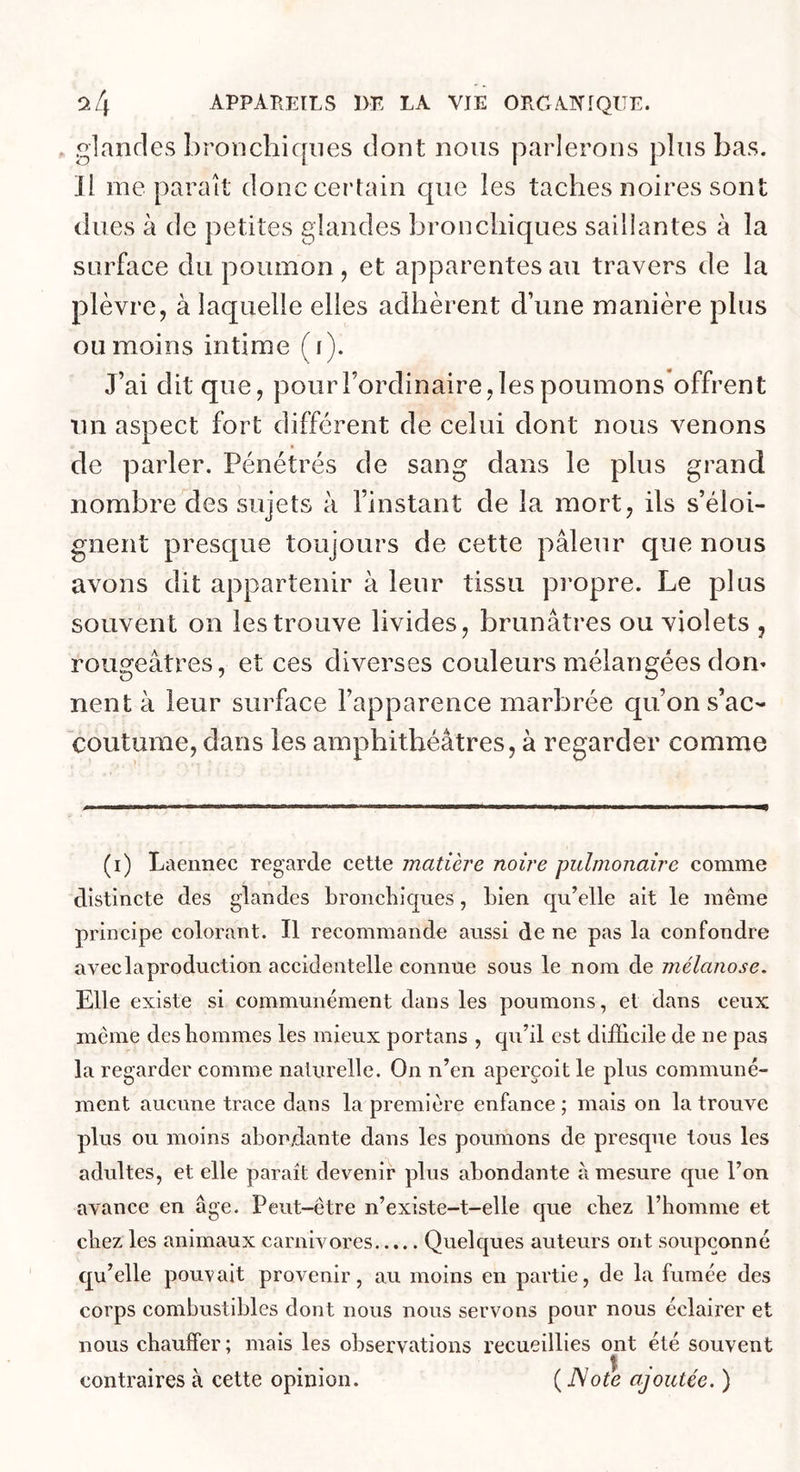 glandes bronchicjnes dont nous parlerons plus bas. Il me paraît donc certain c|iie les taches noires sont dues à de petites glandes bronchiques saillantes à la surface du poumon , et apparentes au travers de la plèvre, à laquelle elles adhèrent d’une manière plus ou moins intime (i). J’ai dit que, pourFordinaire,les poumons offrent Tin aspect fort différent de celui dont nous venons de parler. Pénétrés de sang dans le plus grand nombre des sujets à l’instant de la mort, ils s’éloi- gnent presque toujours de cette pâleur que nous avons dit appartenir à leur tissu propre. Le plus souvent on les trouve livides, brunâtres ou violets , rougeâtres, et ces diverses couleurs mélangées dom nent à leur surface l’apparence marbrée qu’on s’ac- coutume, dans les amphithéâtres, à regarder comme (i) Laennec regarde cette matière noire pulmonaire comme distincte des glandes broncliiques, Lien qu’elle ait le même principe colorant. Il recommande aussi de ne pas la confondre avec la production accidentelle connue sous le nom de mélanose. Elle existe si communément dans les poumons, et dans ceux même des hommes les mieux portans , qu’il est difficile de ne pas la regarder comme nalurelle. On n’en aperçoit le plus communé- ment aucune trace dans la première enfance ; mais on la trouve plus ou moins abondante dans les poumons de presque tous les adultes, et elle parait devenir plus abondante à mesure que l’on avance en âge. Peut-être n’existe-t-elle que cbez l’homme et chez les animaux carnivores Quelques auteurs ont soupçonné qu’elle pouvait provenir, au moins en partie, de la fumée des corps combustibles dont nous nous servons pour nous éclairer et nous chauffer ; mais les observations recueillies ont été souvent contraires à cette opinion. ( ISote ajoutée. )