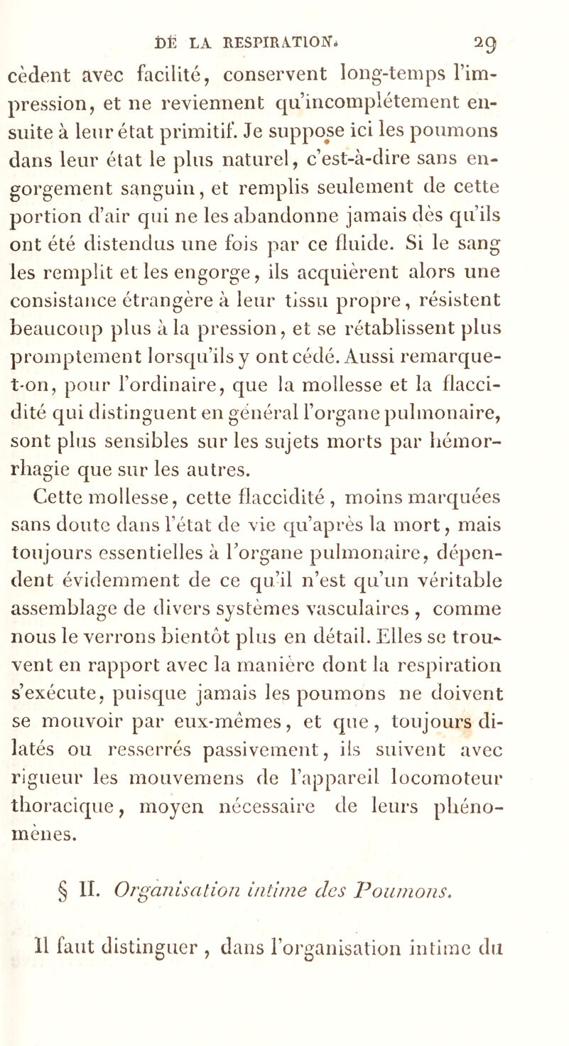 cèdent avec facilité, conservent long-temps l’im- pression, et ne reviennent qu’incompiétement en- suite à leur état primitif. Je suppose ici les poumons dans leur état le plus naturel, c’est-à-dire sans en- gorgement sanguin, et remplis seulement de cette portion d’air qui ne les abandonne jamais dès qu’ils ont été distendus une fois par ce fluide. Si le sang les remplit et les engorge, ils acquièrent alors une consistance étrangère à leur tissu propre, résistent beaucoup plus à la pression, et se rétablissent plus promptement lorsqu’ils y ont cédé. Aussi remarque- t-on, pour l’ordinaire, que la mollesse et la flacci- dité qui distinguent en général l’organe pulmonaire, sont plus sensibles sur les sujets morts par hémor- rhagie que sur les autres. Cette mollesse, cette flaccidité, moins marquées sans doute dans l’état de vie qu’après la mort, mais toujours essentielles à l’organe pulmonaire, dépen- dent évidemment de ce qu’il n’est cju’un véritable assemblage de divers systèmes vasculaires , comme nous le verrons bientôt plus en détail. Elles se trou- vent en rapport avec la manière dont la respiration s’exécute, puisque jamais les poumons ne doivent se mouvoir par eux-mémes, et que, toujours di- latés ou resserrés passivement, ils suivent avec rigueur les mouvemens de l’appareil locomoteur thoracique, moyen nécessaire de leurs phéno- mènes. § IL Organisation intime des Poumons. 11 faut distinguer , dans l’organisation intime du