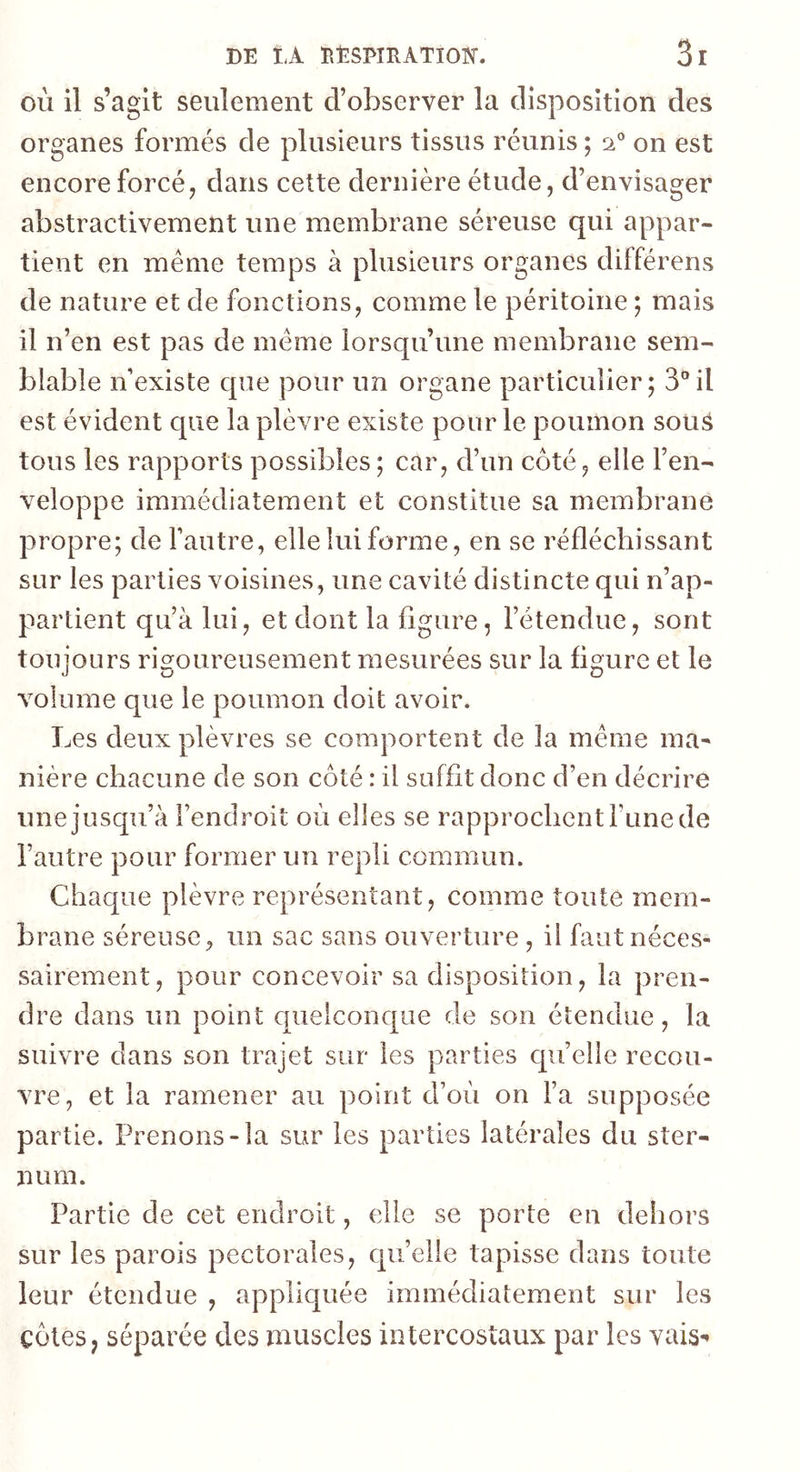 où il s’agit seulement d’observer la disposition des organes formés de plusieurs tissus réunis ; si® on est encore forcé J dans cette dernière étude, d’envisager abstractivement une membrane séreuse qui appar- tient en même temps à plusieurs organes différens de nature et de fonctions, comme le péritoine ; mais il n’en est pas de même lorsqu’une membrane sem- blable n’existe que pour un organe particulier; 3”il est évident que la plèvre existe pour le poumon sous tous les rapports possibles ; car, d’un côté, elle l’en- veloppe immédiatement et constitue sa membrane propre; de l’autre, elle lui forme, en se réfléchissant sur les parties voisines, une cavité distincte qui n’ap- partient qu’à lui, et dont la figure, l’étendue, sont toujours rigoureusement mesurées sur la figure et le volume que le poumon doit avoir. Les deux plèvres se comportent de la même ma- nière chacune de son côté : il suffit donc d’en décrire une jusqu’à l’endroit où elles se rapprochent i’une de l’autre pour former un repli commun. Chaque plèvre représentant, comme toute mem- brane séreuse, un sac sans ouverture , il faut néces- sairement, pour concevoir sa disposition, la pren- dre dans un point quelconque de son étendue, la suivre dans son trajet sur les parties quelle recou- vre, et la ramener au point d’où on l’a supposée partie. Prenons-la sur les parties latérales du ster- num. Partie de cet endroit, elle se porte en dehors sur les parois pectorales, qu’elle tapisse dans toute leur étendue , appliquée immédiatement sur les côtes, séparée des muscles intercostaux par les vais-