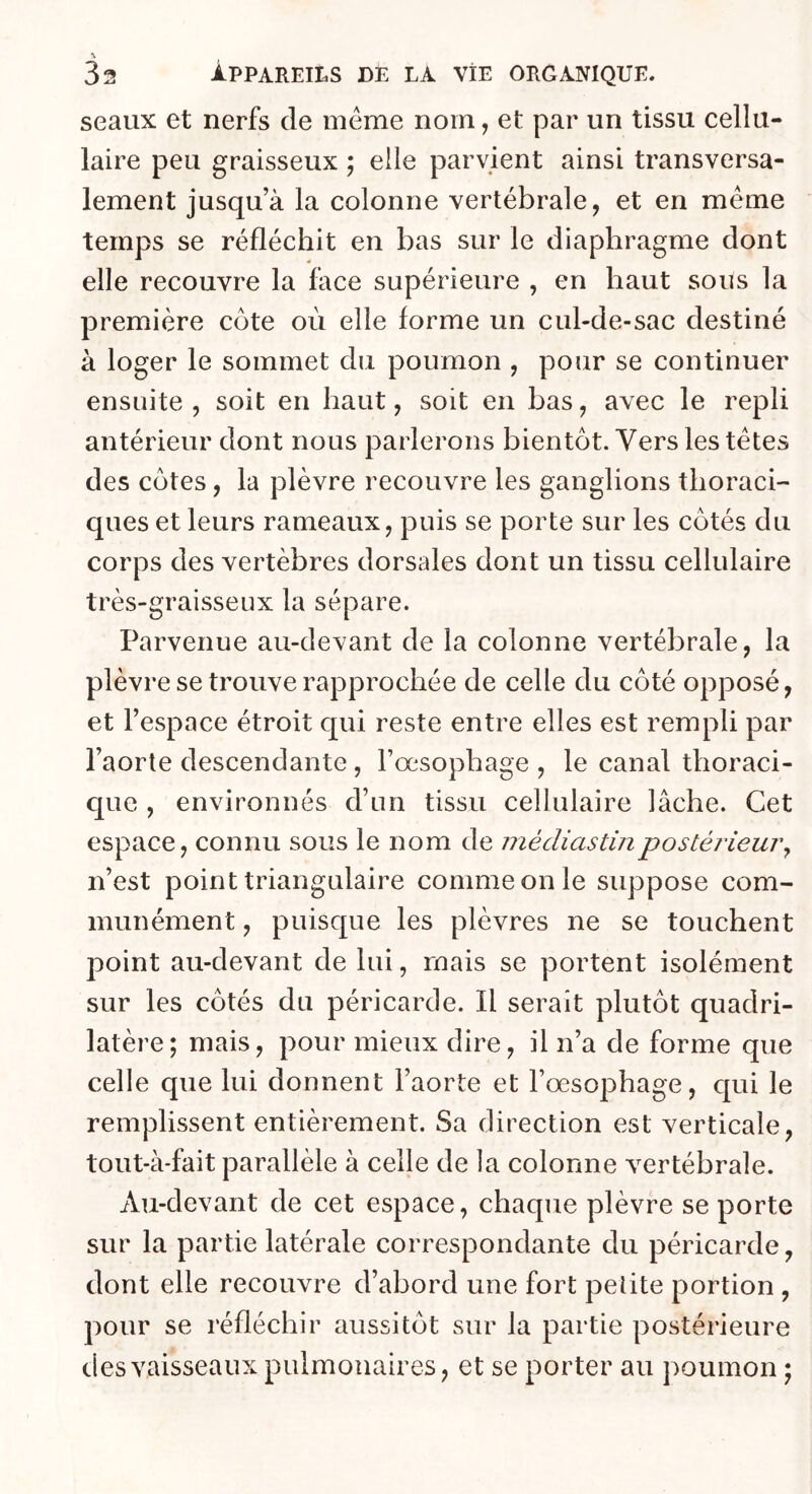 \ 32 appareils de la vie organique. seaux et nerfs de meme nom, et par un tissu cellu- laire peu graisseux ; elle parvient ainsi transversa- lement jusqu’à la colonne vertébrale, et en meme temps se réfléchit en bas sur le diaphragme dont elle recouvre la face supérieure , en haut sous la première côte où elle forme un cul-de-sac destiné à loger le sommet du poumon , pour se continuer ensuite , soit en haut, soit en bas, avec le repli antérieur dont nous parlerons bientôt. Vers les têtes des côtes, la plèvre recouvre les ganglions thoraci- ques et leurs rameaux, puis se porte sur les côtés du corps des vertèbres dorsales dont un tissu cellulaire très-graisseux la sépare. Parvenue au-devant de la colonne vertébrale, la plèvre se trouve rapprochée de celle du côté opposé, et l’espace étroit qui reste entre elles est rempli par l’aorte descendante , l’œsophage , le canal thoraci- que , environnés d’un tissu cellulaire lâche. Cet espace, connu sous le nom de mécliastinpostérieur^ n’est point triangulaire comme on le suppose com- munément , puisque les plèvres ne se touchent point au-devant de lui, mais se portent isolément sur les côtés du péricarde. Il serait plutôt quadri- latère; mais, pour mieux dire, il n’a de forme que celle que lui donnent l’aorte et l’œsophage, qui le remplissent entièrement. Sa direction est verticale, tout-à-fait parallèle à celle de la colonne vertébrale. Au-devant de cet espace, chaque plèvre se porte sur la partie latérale correspondante du péricarde, dont elle recouvre d’abord une fort pelite portion , pour se réfléchir aussitôt sur la partie postérieure des vaisseaux pulmonaires, et se porter au poumon ;