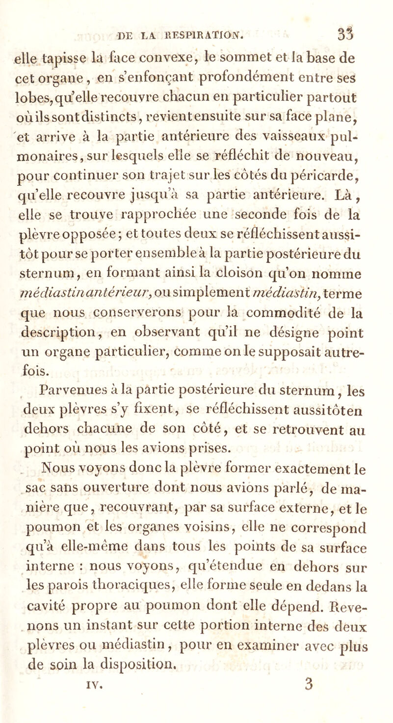 elle tapisse la face convexe, le sommet et la base de cet organe, en s’enfonçant profondément entre ses lobes, qii’elle recouvre chacun en particulier partout où ils sont distincts, revient ensuite sur sa face plane, et arrive à la partie antérieure des vaisseaux pul- monaires, sur lesquels elle se réfléchit de nouveau, pour continuer son trajet sur les côtés du péricarde, quelle recouvre jusqu’à sa partie antérieure. Là, elle se trouve rapprochée une seconde fois de la plèvre opposée ; et toutes deux se réfléchissent aussi- tôt pour se porter ensemble à la partie postérieure du sternum, en formant ainsi la cloison qu’on nomme médiastinantérieui'y ou simplement médiastin, terme que nous conserverons^ pour la commodité de la description, en observant qu’il ne désigne point un organe particulier, comme on le supposait autre- fois. Parvenues à la partie postérieure du sternum, les deux plèvres s’y fixent, se réfléchissent aussitôten dehors chacune de son côté, et se retrouvent au point où nous les avions prises. Nous voyons donc la plèvre former exactement le sac sans ouverture dont nous avions parlé, de ma- nière que, recouvrant, par sa surface externe, et le poumon et les organes voisins, elle ne correspond qu’à elle-même dans tous les points de sa surface interne : nous voyons, qu’étendue en dehors sur les parois thoraciques, elle forme seule en dedans la cavité propre au poumon dont elle dépend. Reve- . lions un instant sur cette portion interne des deux plèvres ou médiastin, pour en examiner avec plus de soin la disposition. IV.