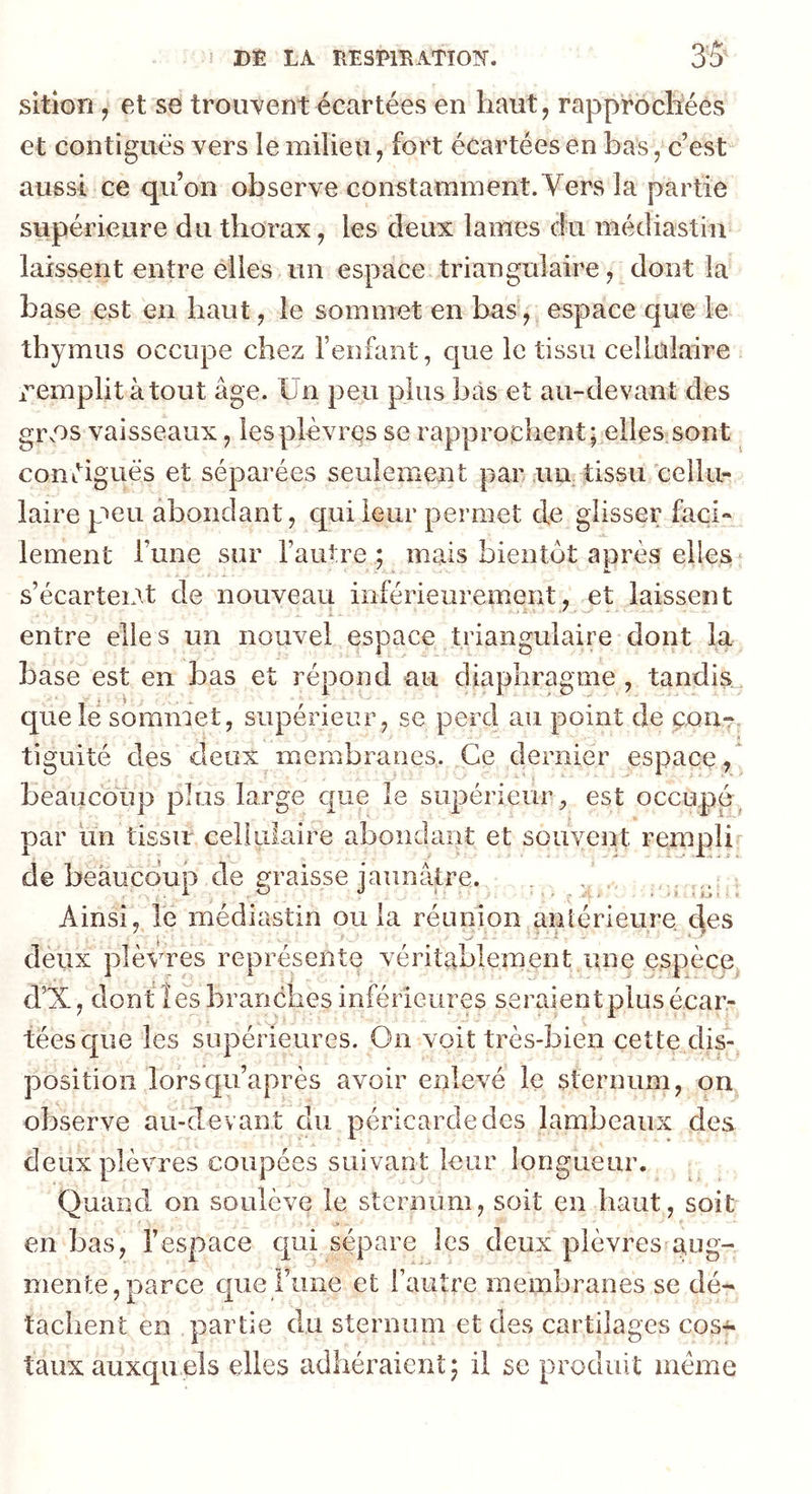 DÊ LA RESmATîOlN-. sition, et se trouvent écartées en haut, rapprochées et contiguës vers le milieu, fort écartées en bas, c’est aussi ce quon observe constamment. Vers la partie supérieure du thorax, les deux lames du médiastin laissent entre elles un espace triangulaire, dont la hase est en haut, le sommet en bas, espace que le thymus occupe chez l’enfant, que le tissu cellulaire remplit atout âge. Un peu plus bas et au-devant des grvOS vaisseaux, lesplèvrçs se rapprochent; elles.sont conëiguës et séparées seulement par .un, tissu 'cellu- laire peu. abondant, qui leur permet de glisser faci- lement l’une sur l’autre; mais bientôt après elles‘ s’écarteiAt de nouveau inférieurement, et laissent entre elles un nouvel espace triangulaire dont la base est en bas et répond au diaphragme , tandis^, que le sommet, supérieur, se perd au point de çonT, tiguité des deux membranes. Ce dernier espace, beaucoup plus large que le supérieur, est occupé^ par un tissu cellulaire abondant et souvent rempli de beaucoup de eraisse jaunâtre. . / Ainsi, le médiastin ou la réunion antérieure des deux plèvues représente véritablement une espèce d’X, dont les branches inférieures seraient plus écar- tées que les supérieures. On voit très-bien cette clis-^ position lorsqu’après avoir enlevé le sternum, on observe au-devant du péricarde des lambeaux des deux plèvres coupées suivant leur longueur. Quand on soulève le sternum, soit en haut, soit en bas, l’espace qui sépare les deux plèvres a,og- mente,parce que Fune et l’autre membranes se dé- tachent en partie du sternum et des cartilages cos^ taux auxqu els elles adhéraient ; il se produit même