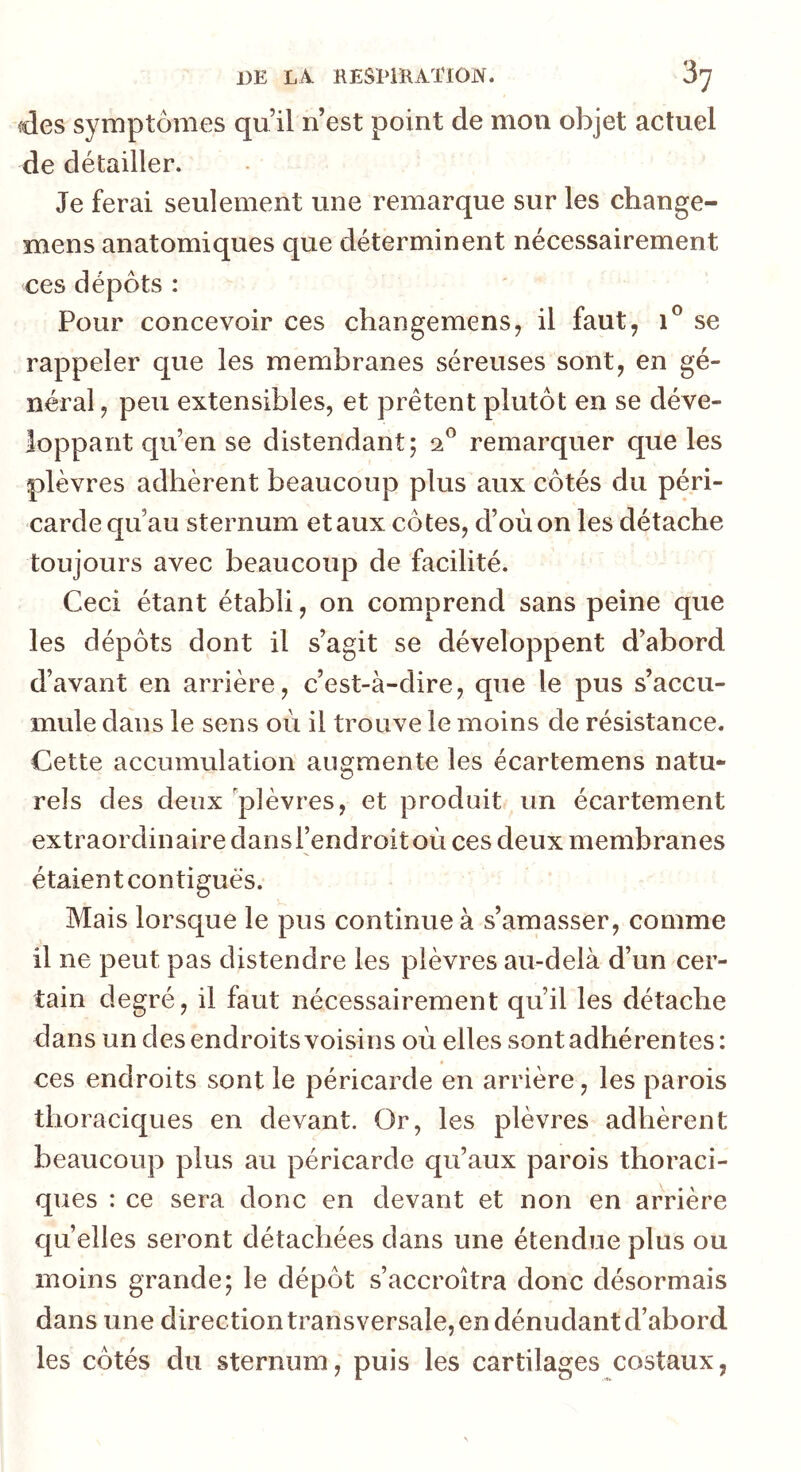 DE LA KESHRATION. ‘5^ des symptômes qu’il n’est point de mou objet actuel de détailler. Je ferai seulement une remarque sur les change- mens anatomiques que déterminent nécessairement ces dépôts : Pour concevoir ces changemens, il faut, se rappeler que les membranes séreuses sont, en gé- néral , peu extensibles, et prêtent plutôt en se déve- loppant qu’en se distendant; 2^ remarquer que les plèvres adhèrent beaucoup plus aux côtés du péri- carde qu’au sternum etaux côtes, d’où on les détache toujours avec beaucoup de facilité. Ceci étant établi, on comprend sans peine que les dépôts dont il s’agit se développent d’abord d’avant en arrière, c’est-à-dire, que le pus s’accu- mule dans le sens où il trouve le moins de résistance. Cette accumulation augmente les écartemens natu- rels des deux 'plèvres, et produit un écartement extraordinaire dansrendroitoù ces deux membranes étaient contiguës. Mais lorsque le pus continue à s’amasser, comme il ne peut pas distendre les plèvres au-delà d’un cer- tain degré, il faut nécessairement qu’il les détache dans un des endroits voisins où elles sont adhérentes: ces endroits sont le péricarde en arrière, les parois thoraciques en devant. Or, les plèvres adhèrent beaucoup plus au péricarde qu’aux parois thoraci- ques : ce sera donc en devant et non en arrière quelles seront détachées dans une étendue plus ou moins grande; le dépôt s’accroîtra donc désormais dans une direction transversale, en dénudant d’abord les côtés du sternum, puis les cartilages costaux,