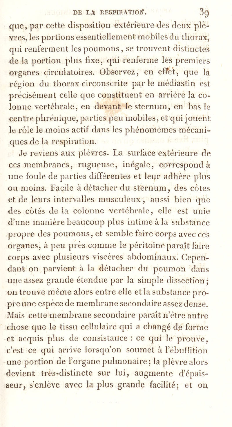 que, par cette disposition extérieure des deux plè- vres, les portions essentiellement mobiles du thorax, qui renferment les poumons, se trouvent distinctes de la portion plus fixe, qui renferme les premiers organes circulatoires. Observez, en effet, que la région du thorax circonscrite par le médiastin est précisément celle que constituent en arrière la co- lonne vertébrale, en devant le sternum, en bas le centre phrénique, parties peu mobiles, et qui jouent le rôle le moins actif dans les phénomèmes mécani- ques de la respiration. Je reviens aux plèvres. La surface extérieure de ces membranes, rugueuse, inégale, correspond à une foule de parties différentes et leur adhère plus ou moins. Facile à détacher du sternum, des côtes et de leurs intervalles musculeux, aussi bien que des côtés de la colonne vertébrale, elle est unie d’une manière beaucoup plus intime à la substance propre des poumons, et semble faire corps avec ces organes, à peu près comme le péritoine paraît faire corps avec plusieurs viscères abdominaux. Cepen- dant on parvient à la détacher du poumon dans une assez grande étendue par la simple dissection ; on trouve meme alors entre elle et la substance pro- pre une espèce de membrane secondaire assez dense. Mais cette membrane secondaire paraît n’ctre autre chose que le tissu cellulaire qui a changé de forme et acquis plus de consistance : ce qui le prouve, c’est ce qui arrive lorsqu’on soumet à l’ébullition une portion de l’organe pulmonaire; la plèvre alors devient très-distincte sur lui, augmente d’épais- seur; s’enlève avec la plus grande facilité; et on