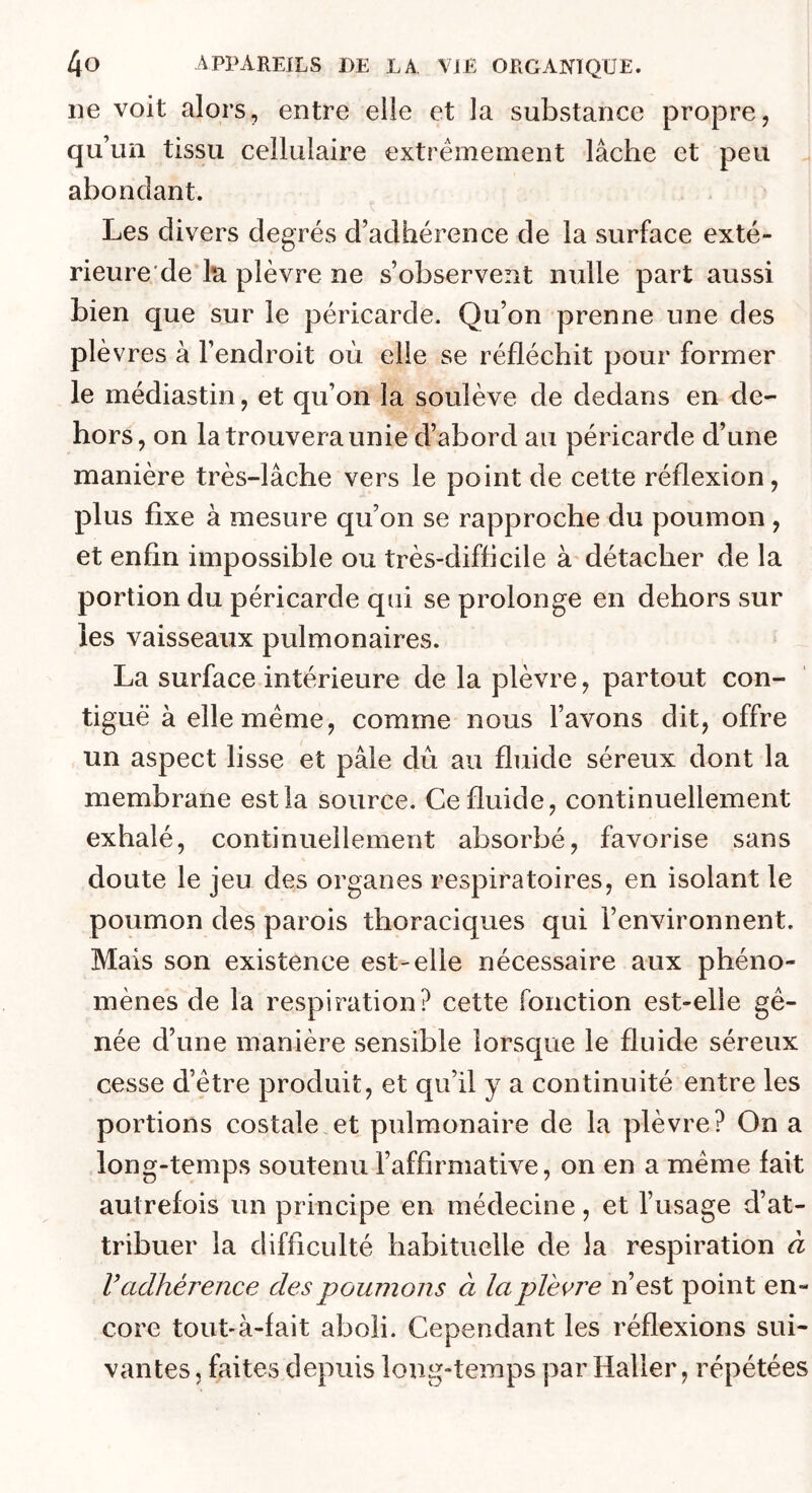 lie voit alors, entre elle et la substance propre, qu’un tissu cellulaire extrêmement lâche et peu . abondant. Les divers degrés d’adhérence de la surface exté- rieure de l*a plèvre ne s’observent nulle part aussi bien que sur le péricarde. Qu’on prenne une des plèvres à l’endroit où elle se réfléchit pour former le médiastin, et qu’on la soulève de dedans en de- hors, on la trouvera unie d’abord au péricarde d’une manière très-lâche vers le point de cette réflexion, plus fixe à mesure qu’on se rapproche du poumon , et enfin impossible ou très-difficile à détacher de la portion du péricarde qui se prolonge en dehors sur les vaisseaux pulmonaires. La surface intérieure de la plèvre, partout con- tiguë à elle meme, comme nous l’avons dit, offre un aspect lisse et pâle dû au fluide séreux dont la membrane est la source. Ce fluide, continuellement exhalé, continuellement absorbé, favorise sans doute le jeu des organes respiratoires, en isolant le poumon des parois thoraciques qui l’environnent. Mais son existence est-elle nécessaire aux phéno- mènes de la respiration? cette fonction est-elle gê- née d’une manière sensible lorsque le fluide séreux cesse d’être produit, et qu’il y a continuité entre les portions costale et pulmonaire de la plèvre? On a long-temps soutenu l’affirmative, on en a même fait autrefois un principe en médecine, et l’usage d’at- tribuer la difficulté habituelle de la respiration à V adhérence des poumons à la plèc7'e n’est point en- core tout-à-fait aboli. Cependant les réflexions sui- vantes , faites depuis long-temps par Haller, répétées
