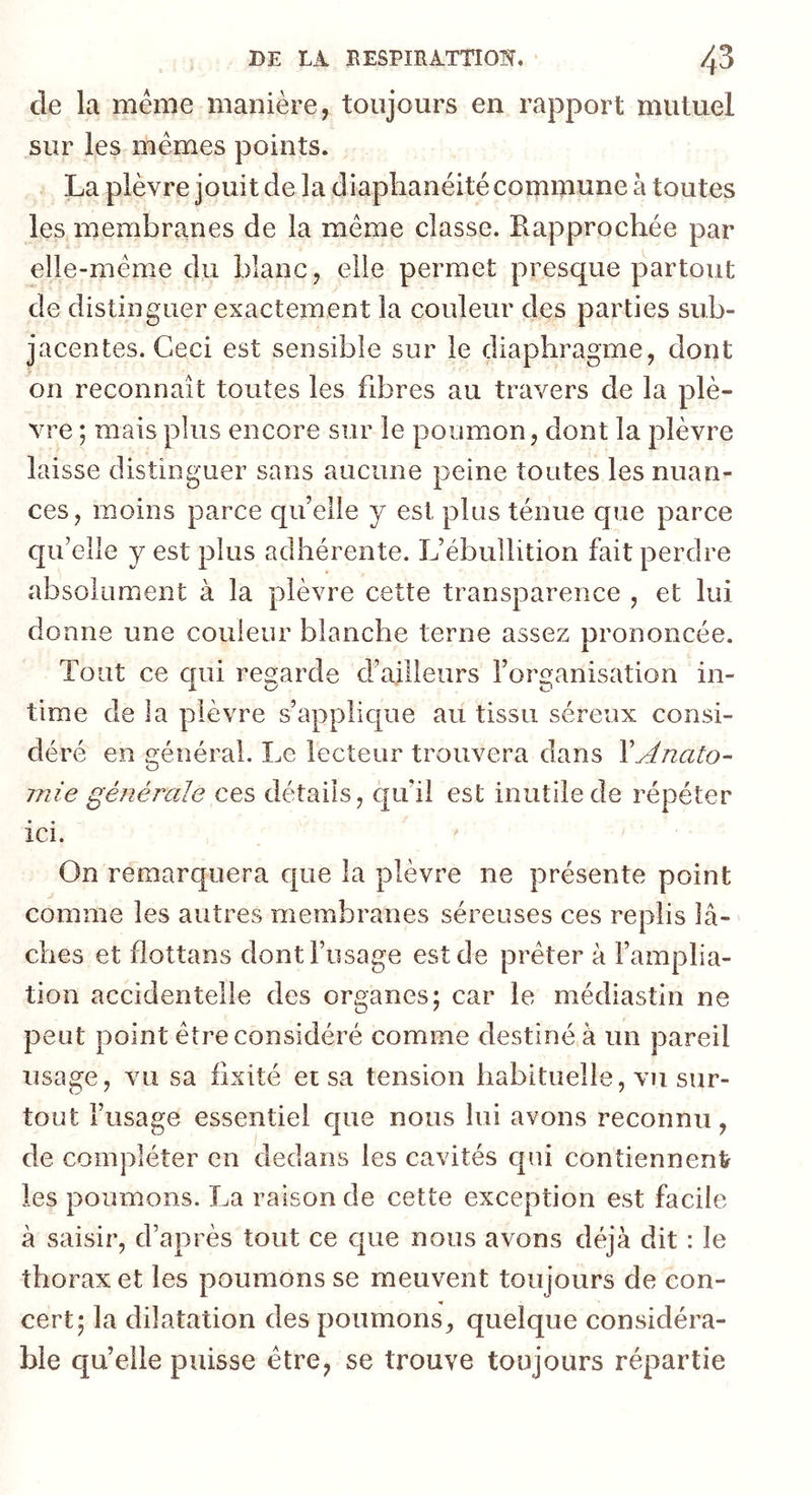 de la même manière, toujours en rapport mutuel sur les mêmes points. La plèvre jouit de la diaplianéité commune à toutes les membranes de la même classe. B.approchée par elle-même du blanc, elle permet presque partout de distinguer exactement la couleur des parties sub- jacentes. Ceci est sensible sur le diaphragme, dont on reconnaît toutes les fibres au travers de la plè- vre ; mais plus encore sur le poumon, dont la plèvre laisse distinguer sans aucune peine toutes les nuan- ces, moins parce quelle y est plus ténue que parce qu’elle y est plus adhérente. L’ébullition fait perdre absolument à la plèvre cette transparence , et lui donne une couleur blanche terne assez prononcée. Tout ce qui regarde d’ailleurs l’organisation in- time de la plèvre s’applique au tissu séreux consi- déré en o:énéral. Le lecteur trouvera dans XAnato- rnie générale ces détails, qu’il est inutile de répéter ici. On remarquera que la plèvre ne présente point comme les autres membranes séreuses ces replis lâ- ches et flottans dont l’usage est de prêter à l’amplia- tion accidentelle des organes; car le médiastin ne peut point être considéré comme destiné à un pareil usage, vu sa fixité et sa tension habituelle, vu sur- tout l’usage essentiel cpie nous lui avons reconnu, de compléter en dedans les cavités qui contiennent les poumons. La raison de cette exception est facile à saisir, d’après tout ce que nous avons déjà dit : le thorax et les poumons se meuvent toujours de con- cert; la dilatation des poumons, quelque considéra- ble qu’elle puisse être, se trouve toujours répartie