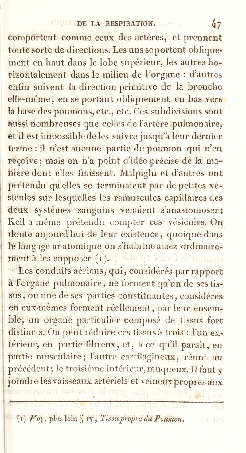 comportent comme ceux des artères, et prennent toute sorte de directions. Les uns se portent oblique* ment en haut dans le lobe supérieur, les autres ho- rizontalement dans le milieu de Torgane : d’autres enfin suivent la direction primitive de la bronche elle-même, en se portant obliquement en bas vers la base des poumons, etc., etc. Ces subdivisions sont aussi nombreuses que celles de l’artère pulmonaire, et il est impossible de les suivre jusqu’à leur dernier terme : il n’est aucune partie du poumon qui n’en reçoive ; mais on n’a point d’idée précise de la ma- nière dont elles finissent. Malpigiii et d’autres ont prétendu quelles se terminaient par de petites vé- sicules sur lesquelles les ramuscules capillaires des deux systèmes sanguins venaient s’anastomoser^ Reil a même prétendu compter ces vésicules. On doute aujourd’hui de leur existence, quoique dans le langage anatomique on s’habitue assez ordinaire- îTient à les supposer (i). “Les conduits aériens, qui, considérés par rapport I à l’organe pulmonaire, ne forment qu’un de sestis- i sus, ou une de ses parties constituantes, considérés j en eux-mêmes forment réellement, par leur ensem- : ble, un organe particulier composé de tissus fort : distincts. On peut réduire ces tissus à trois : l’un ex- térieur, en partie fibreux, et, à ce qu’il paraît, en partie musculaire; l’autre cartilagineux, réuni au ! précédent; le troisième intérieur,muqueux. Ilfauty joindre lesvaisseaux artériels et veineux propres aux (i) ^oj. plus loin § iV, Tissu propre du Poumon,