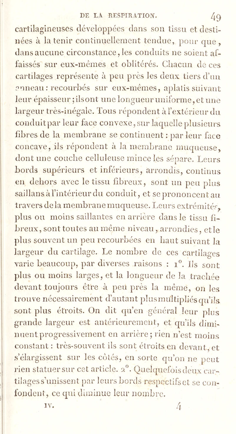 cartilagineuses développées clans son tissu et desti- nées à la tenir continuellement tendue, pour c|ue , dans aucune circonstance, les conduits ne soient af- faissés sur eux-mémes et oblitérés. Chacun de ces cartilages représente à peu près les deux tiers d’uii anneau ; recourbés sur eux-mémes, aplatis suivant leur épaisseur ; ilsont une longueur uniforme, et une largeur très-inégale. Tous répondent à f extérieur du conduit par leur face convexe, sur lac[uelle plusieurs fibi ’es de la membrane se continuent : par leur face concave, ils répondent à la membrane muqueuse, dont une couche celluleuse mince les séoare. Leurs bords supérieurs et inférieurs, arrondis, continus en dehors avec le tissu fibreux, sont un peu plus saillans à l’intérieur du conduit, et se prononcent au travers delà membranemiK|ueuse. Leurs extrémités, plus ou moins saillantes en arrière dans le tissu fi- breux, sont toutes au meme niveau, arrondies, et le plus souvent un peu recourbées en haut suivant la largeur du carhlage. Le nombre de ces cartilages varie beaucoup, par diverses raisons : i°. Ils sont plus ou moins larges, et la longueur de la trachée devant toujours être à peu près la meme, on les trouve nécessairement d’autant plusmultipllésqu’ils sont plus étroits. On dit cpi’en général leur plus grande largeur est antérieurement, et qu’ils dimi- nuent progressivement en arrière; rien n’est moins constant : très-souvent ils sont étroits en devant, et s’élargissent sur les cotés, en sorte qu’on ne peut rien statuer sur cet article. 2°. Quelquefois ileiix car- tilages s’unissent par leurs bords respectifset se con- fondent, ce qui diminue leur nombre. IV. 4