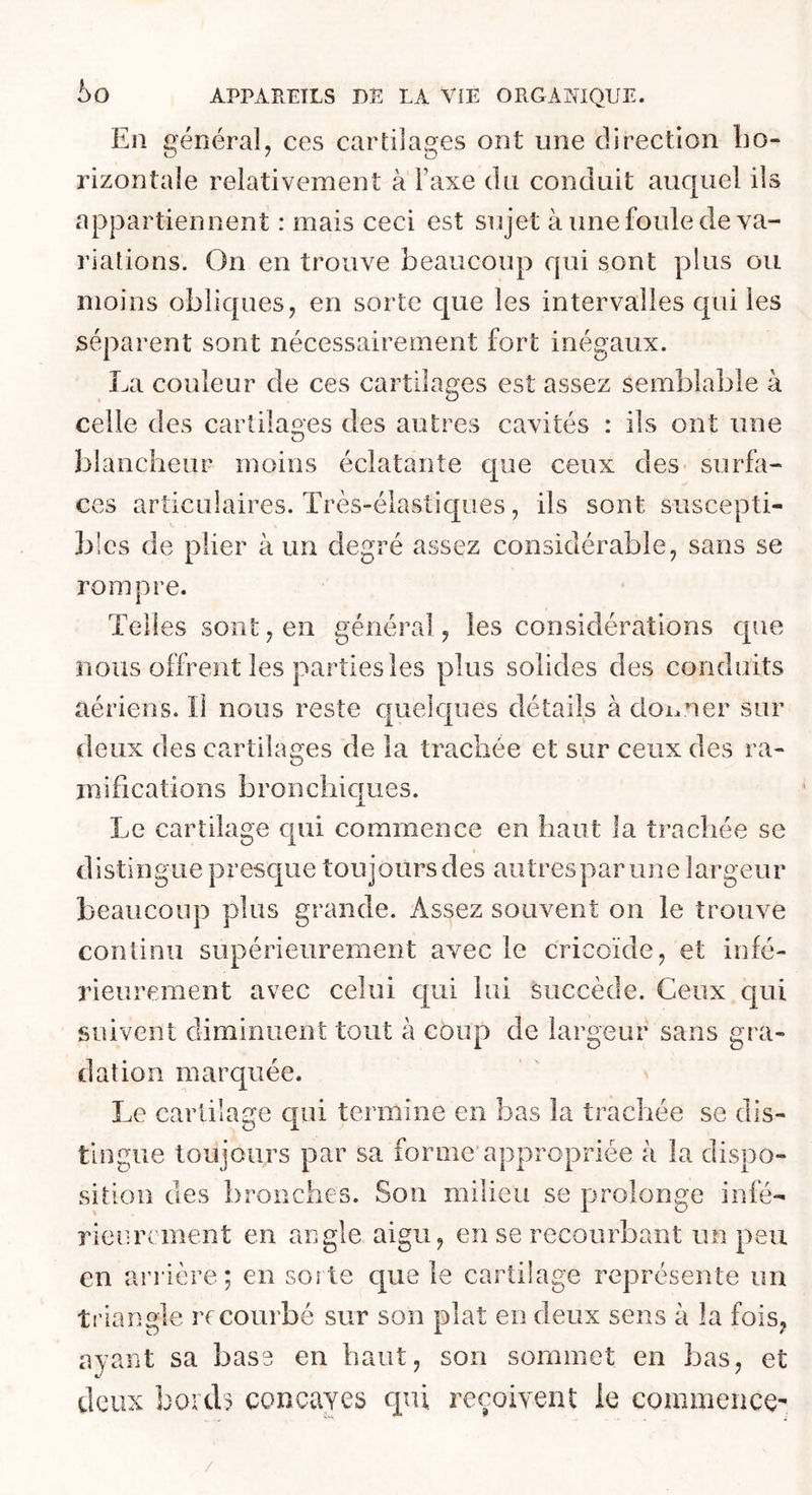 En général, ces cartilages ont une direction ho- rizontale relativement à Taxe du conduit auquel ils appartiennent : mais ceci est sujet à une foule de va- riations. On en trouve beaucoup qui sont plus ou moins obliques, en sorte que les intervalles qui les séparent sont nécessairement fort inégaux. La couleur de ces cartilages est assez semblable à celle des cartilages des autres cavités : ils ont une blancheur moins éclatante que ceux des- surfa- ces articulaires. Très-élastiques, ils sont suscepti- bles de plier à un degré assez considérable, sans se rompre. Telles sont, en général, les considérations que nous offrent les parties les plus solides des conduits aériens. Il nous reste quelques détails à doi.ner sur deux des cartilages de la trachée et sur ceux des ra- mifications bronchiques. Le cartilage qui commence en haut la trachée se distingue presque toujoursdes autrespar une largeur beaucoup plus grande. Assez souvent on le trouve continu supérieurement avec le cricoïde, et infé- rieurement avec celui qui lui succède. Ceux qui suivent diminuent tout à coup de largeur sans gra- dation marquée. Le cartilage qui termine en bas la trachée se dis- tingue toujours par sa forme appropriée à la dispo- sition des bronches. Son milieu se ijrolon^e infé- , i c; rieurement en angle aigu, en se recourbant un peu en arrière; en sorte que le cartilage représente un triangle rr courbé sur son plat en deux sens à la fois, ayant sa base en haut, son sommet en bas, et deux bords concaves qui reçoivent le commence- /