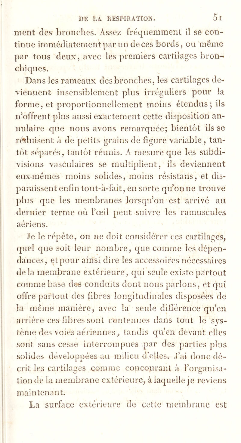 ment des bronches. Assez fréquemment il se con- tinue immédiatement par un de ces bords, ou même par tous deux, avec les premiers cartilages bron- chiques. Dans les rameaux des bronches, les cartilages de- viennent insensiblement plus irréguliers pour la forme, et proportionnellement moins étendus; ils n’offrent plus aussi exactement cette disposition an- nulaire c|ue nous avons remarquée; bientôt ils se réduisent à de petits grains de figure variable, tan- tôt séparés, tantôt réunis. A mesure que les subdi- visions vasculaires se multiplient, ils deviennent eux-mêmes moins solides, moins résistans, et dis- paraissent enfin tout-à-fait, en sorte qu’on ne trouve plus c[ue les membranes lorsqu’on est arrivé au dernier terme où l’œil peut suivre les ramuscules J. aériens. Je le répète, on ne doit considérer ces cartilages, quel que soit leur nombre, que comme les dépen- dances, et pour ainsi dire les accessoires nécessaires delà membrane extérieure, qui seule existe partout comme base des conduits dont nous parlons, et qui offre partout des fibres longitudinales disposées de la même manière, avec la seule différence c|u’en arrière ces fibres sont contenues dans tout le sys- tème des voies aériennes^ tandis qu’en devant elles sont sans cesse interrompues par des parties plus solides développées au milieu d’elles. J’ai donc dé- crit les cartilages comme concourant à l’organisa- tion de la membrane extérieure, à laquelle je reviens maintenant. La surface extérieure de cette membrane est