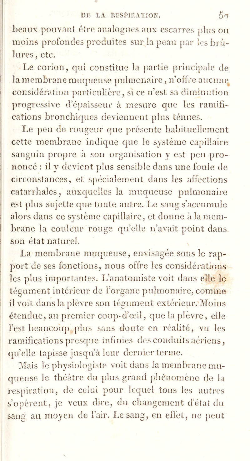 beaux pouvant être analogues aux escarres ])lus ou moins profondes produites sur la peau par les brû- lures J etc. Le coriori, qui constitue la partie principale de la membrane muqueuse pulmonaire, n’ofiVe aucunq considération particulière, si ce n’est sa diminution progressive d’épaisseur à mesure que les ramifi» cations bronchiques deviennent plus ténues. Le peu de rougeur cuie présente liabituellement cette membrane indique que le système capillaire sanguin propre à son organisation y est peu pro- noncé : il y devient plus sensible dans une foule de circonstances, et spécialement dans les affections catarrhales, auxquelles la muqueuse pulmonaire est plus sujette que toute autre. Le sang s’accumule alors dans ce système capillaire, et donne à la mem- brane la couleur rouge qu’elle n’avait point dans son état naturel. La membrane muqueuse, envisagée sous le rap- port de ses fonctions, nous offre les considérations les plus importantes. L’anatomiste voit dans elle le tégument intérieur de l’organe pulmonaire, comme il voit dans la plèvre son tégument extérieur. Moins étendue, au premier coup-d’œil, que la plèvre, elle l’est beaucoup plus sans doute en réalité, vu les ramifications presque infinies des conduits aériens, qu’elle tapisse jusqu’à leur dernier terme. Mais le physiologiste voit dans la membrane mu- queuse le théâtre du plus grand phénomène de la res})iration, de celui pour lequel tous les autres s’opèrent, je veux dire, du changement d’état du sang au moyen de l’air. Le sang, en effet, ne peut V