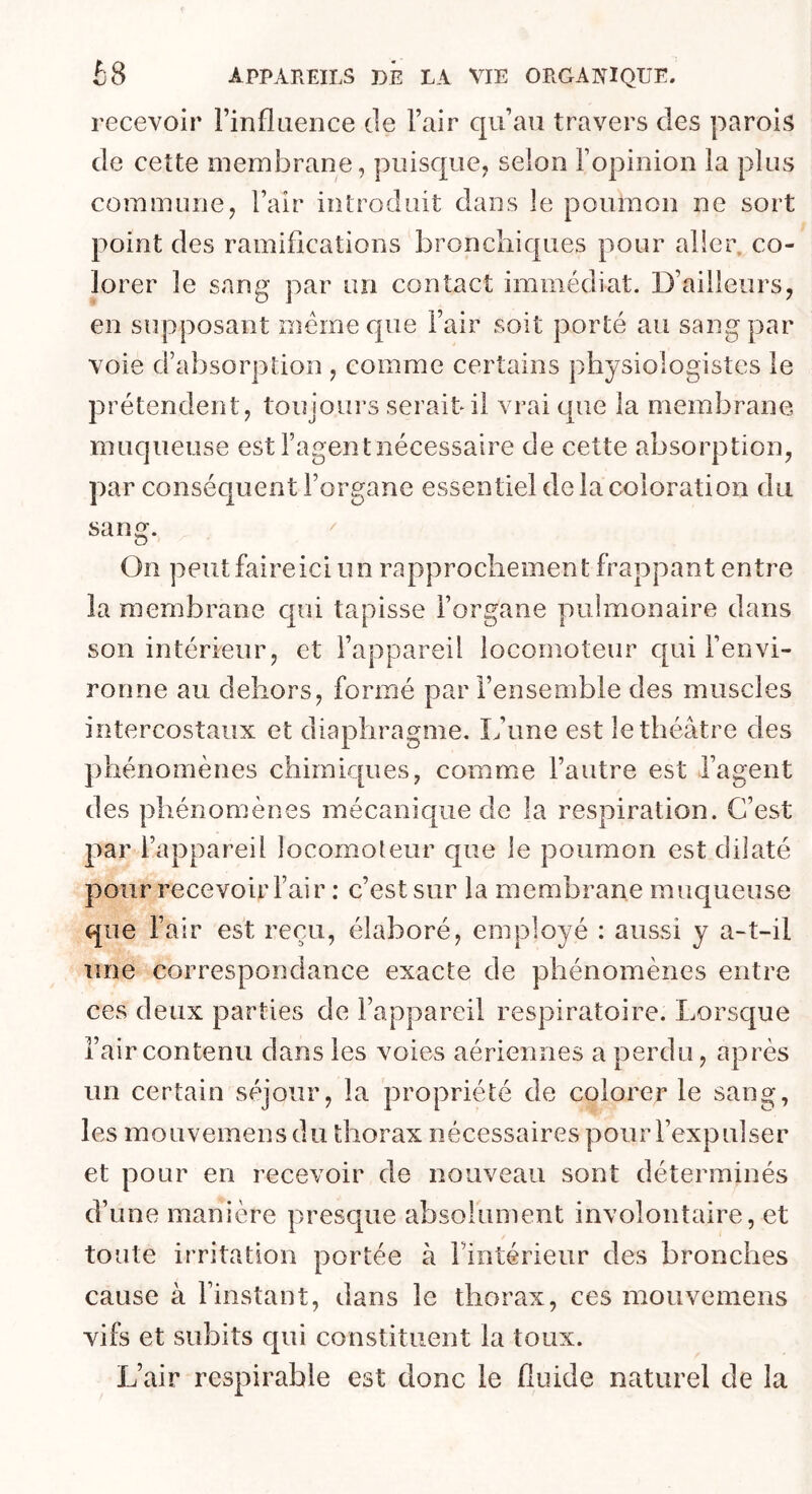 recevoir rinflaence de l’air qu’au travers des parois de cette membrane, puisque, selon l’opinion la plus commune, l’air introduit dans le poumon ne sort point des ramifications broncliiques pour aller, co- lorer le sang par un contact immédiat. D’ailleurs, en supposant meme que l’air soit porté au sang par voie d’absorption , comme certains physiologistes le prétendent, toujours serait il vrai que la membrane muqueuse est l’agentiiécessaire de cette absorption, par conséquent l’organe essentiel de la coloration du sang. On peut faire ici un rapprochement frappant entre la membrane qui tapisse l’organe pulmonaire dans son intérieur, et l’appareil locomoteur qui l’envi- ronne au dehors, formé par l’ensemble des muscles intercostaux et diaphragme. L’une est le théâtre des phénomènes chimiques, comme l’autre est l’agent des phénomènes mécanique de la respiration. C’est par l’appareil locomoleur que le poumon est dilaté pour recevoir l’air : c’est sur la membrane muqueuse que l’air est reçu, élaboré, employé : aussi y a-t-il une correspondance exacte de phénomènes entre ces deux parties de l’appareil respiratoire. Lorsque i’aircontenu dans les voies aériennes a perdu, après un certain séjour, la propriété de colorer le sang, les mouvemens du thorax nécessaires pour l’expulser et pour en recevoir de nouveau sont déterminés d’une manière presque absolument involontaire, et toute irritation portée à l’intérieur des bronches cause à l’instant, dans le thorax, ces mouvemens vifs et subits qui constituent la toux. L’air respirable est donc le fluide naturel de la