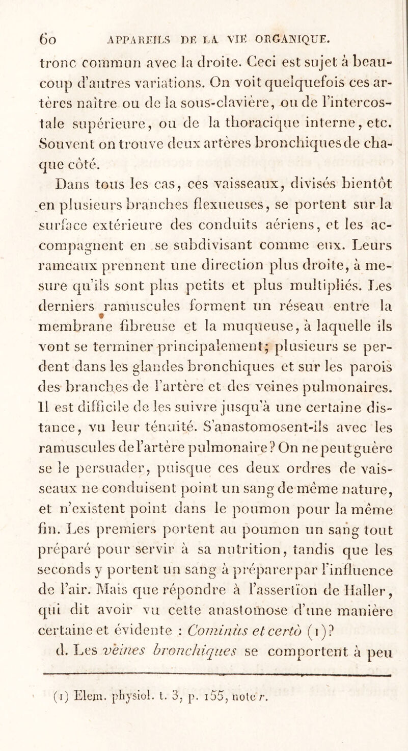 tronc commun avec la droite. Ceci est sujet à beau- coup d’autres variations. On voit quelquefois ces ar- tères naître ou de la sous-clavière, ou de l’intercos- tale supérieure, ou de la thoracique interne, etc. Souvent on trouve deux artères bronchiques de cha- que côté. Dans tous les cas, ces vaisseaux, divisés bientôt ^en plusieurs branches fîexueiises, se portent sur la surface extérieure des conduits aériens, et les ac- compagnent en se subdivisant comme eux. Leurs rameaux prennent une direction plus droite, à me- sure qu’ils sont plus petits et plus multipliés. T^es derniers ramuscules forment un réseau entre la t membrane fdareuse et la muqueuse, à laquelle ils vont se terminer principalement; plusieurs se per- dent dans les glandes bronchiques et sur les parois des branches de l’artère et des veines pulmonaires. 11 est difficile de les suivre jusqu’à une certaine dis- tance, vu leur ténuité. S’anastomosent-ils avec les ramuscules de l’artère pulmonaire? On ne peut guère se le persuader, puisque ces deux ordres de vais- seaux ne conduisent iioint un sans: de meme nature, 1 O 7 et n’existent point dans le poumon pour la meme hn. î ^es premiers portent au poumon un sang tout préparé pour servir à sa nutrition, tandis que les seconds y portent un sang à préparerpar l'influence de l’air. Mais que répondre à l’assertion de Haller, qui dit avoir vu cette anastomose d’une manière certaine et évidente : Cominus elcertb (i)? d. Les veines bronchiques se comportent à peu * (i) Elem. pliysiol. t. 3, p. i55, noter.