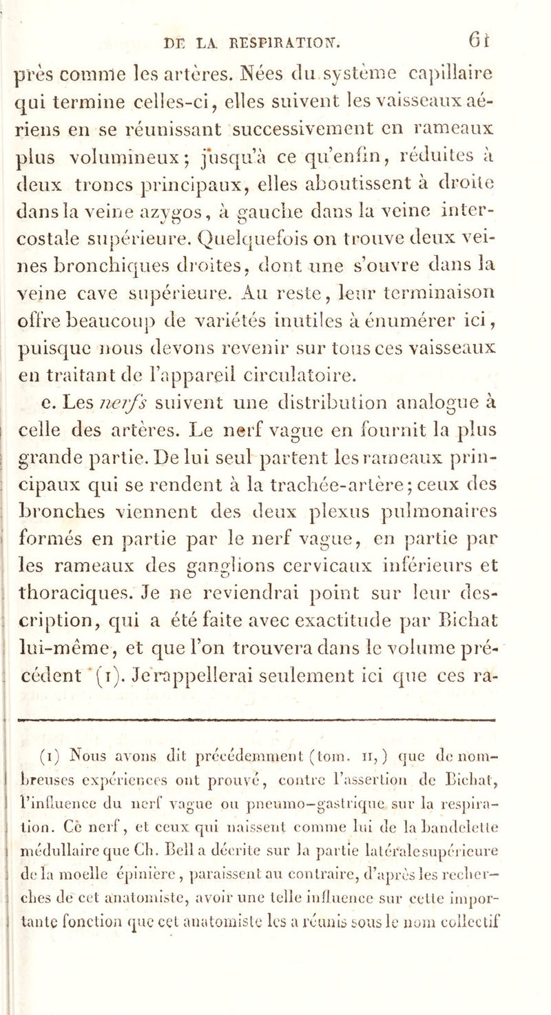 près comme les artères. Nées du système capillaire c|ui termine celles-ci, elles suivent les vaisseaux aé- riens en se réunissant successivement en rameaux plus volumineux; jusqu’à ce qu’enfin, réduites à deux troncs principaux, elles aboutissent à droite dans la veine azypos, à frauclie dans la veine inter- costale supérieure. Quelquefois on trouve deux vei- nes bronchiques droites, dont une s’ouvre dans la veine cave supérieure. Au reste, leur terminaison offre beaucoup de variétés inutiles à énumérer ici, pmisque nous devons revenir sur tous ces vaisseaux en traitant de l’appareil circulatoire. e. Les nerfs suivent une distribution analogue à celle des artères. Le nerf vague en fournit la plus grande partie. De lui seul partent les rameaux prin- cipaux qui se rendent à la trachée-artère; ceux des bronches viennent des deux plexus pulmonaires formés en partie par le nerf vague, en partie par les rameaux des ^anelions cervicaux inférieurs et thoraciques. Je ne reviendrai point sur leur des- cription, qui a été faite avec exactitude par Bichat lui-même, et que l’on trouvera dans le volume pré- cédent (t). Je rappellerai seulement ici que ces ra- I 1 (i) Nous avons dit précédemment (loin. ii, ) que de nom- breuses expériences ont prouvé, contre l’assertion de Bicliat, l’influence du nerf vague ou pneumo-gastrique sur la respira- tion. Ce nerf, et ceux qui naissent comme lui de la bandelette médullaire que Cb. Bell a décrite sur la partie latéralesnpéi icure de la moelle épinière , paraissent au contraire, d’après les reclier- cbes de cet anatomiste, avoir une telle influence sur cette impor- tante fonction que cet anatomiste les a réunis sous le noju collectif