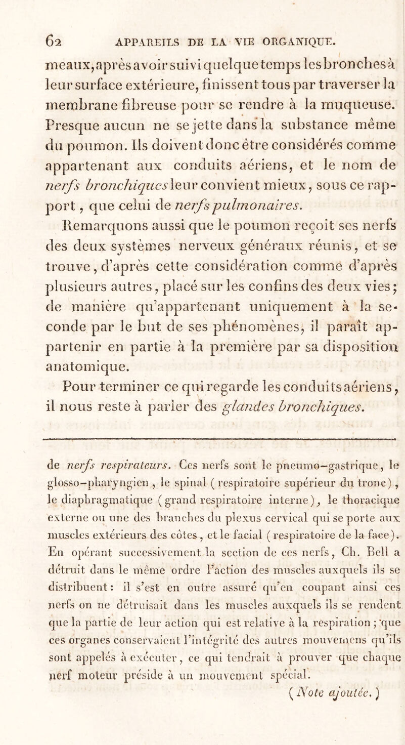 meaux, après avoir suivi quelque temps les bronches à leur surface extérieure, finissent tous par traverser la membrane fibreuse pour se rendre à la muqueuse. Presque aucun ne se jette dans la substance même du poumon. Ils doivent donc être considérés comme appartenant aux conduits aériens, et le nom de iieifs bronchiquesXauv convient mieux, sous ce rap- port , que celui de nejj^spulmonaires. llemarquons aussi que le poumon reçoit ses nerfs des deux systèmes nerveux généraux réunis, et se trouve, d’après cette considération comme d’après plusieurs autres, placé sur les confins des deux vies ; de manière qu’appartenant uniquement à la se- conde par le but de ses phénomènes, il paraît ap- partenir en partie à la première par sa disposition anatomique. Pour terminer ce qui regarde les conduits aériens, il nous reste à parier des glandes bronchiques. (le nerfs respirateurs. Ces nerfs sont le pneumo-gastrique, le glosso-pliaryngien , le spinal ( respiratoire supérieur du tronc) , le diapliragmatique ( grand respiratoire interne)^ le thoracique externe ou une des Lrauclies du plexus cervical qui se porte aux muscles extérieurs des côtes , et le facial ( respiratoire de la face). En opérant successivement la section de ces nerfs, Cb. Bell a détruit dans le meme ordre l’action des muscles auxquels ils se distribuent : il s’est en outre assuré qu’en coupant ainsi ces nerfs on ne détruisait dans les muscles auxquels ils se rendent que la partie de leur action qui est relative à la respiration ; 'que ces organes conservaient l’intégrité des autres mouveinens qu’ils sont appelés à exécuter, ce qui tendrait à prouver que chaque nerf moteur préside à un mouvement spécial. ( Note ajoutée, )