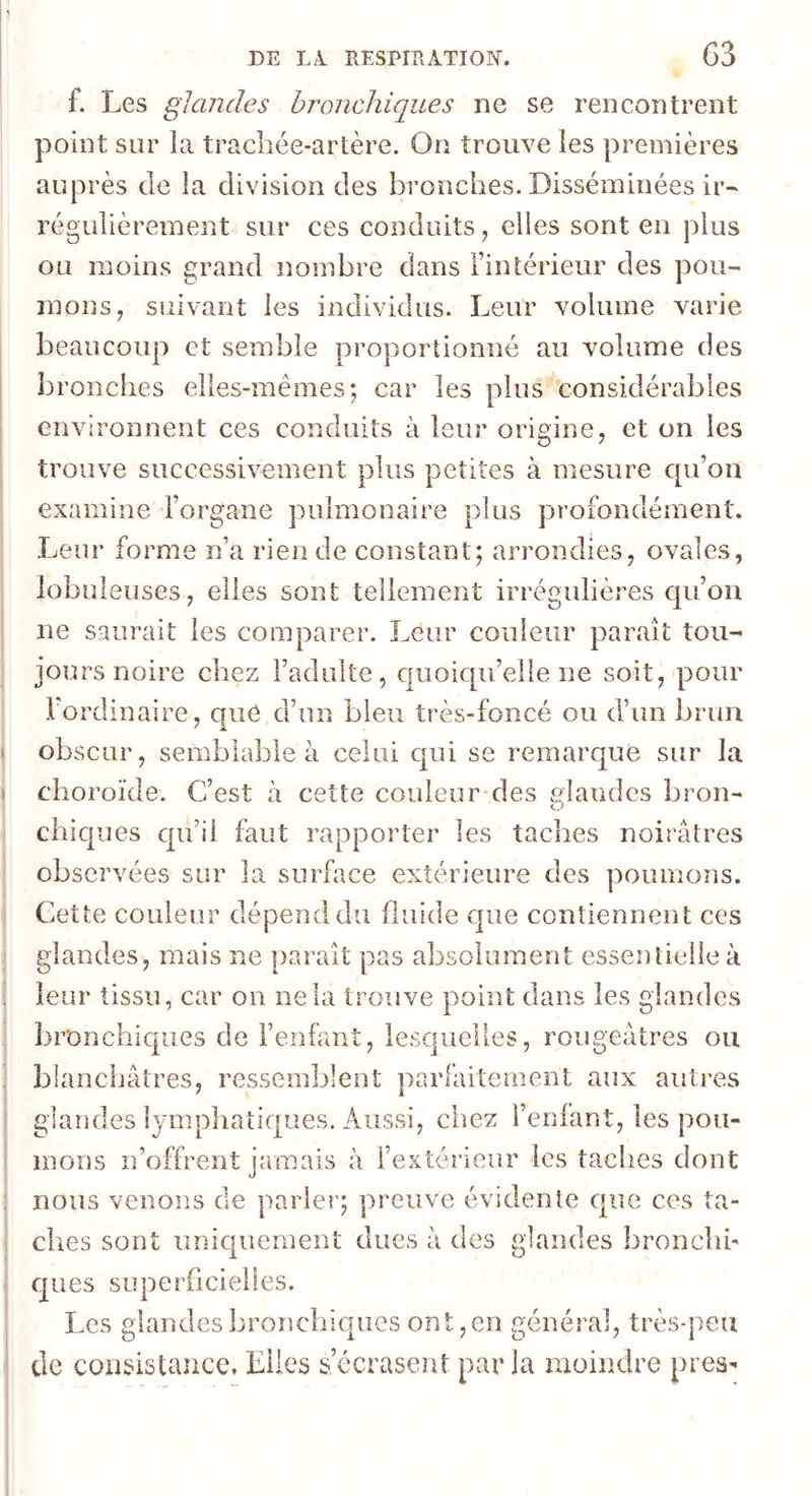 f. Les glandes hronchiques ne se rencontrent point sur la tracliée-artère. On trouve les premières auprès de la division des bronches. Disséminées ir- régulièrement sur ces conduits ^ elles sont en plus ou moins grand nombre dans Tintérieur des pou- mons^ suivant les individus. Leur volume varie beaucoup et semble proportionné au volume des bronches elles-mêmes; car les plus considérables environnent ces conduits à leur origine^ et on les trouve successivement plus petites à mesure cpi’on examine Forgane pulmonaire plus profondément. Leur forme n’a rien de constant; arrondies, ovales, lobuleuses, elles sont tellement irrégulières cpFon ne saurait les comparer. Leur couleur paraît tou- joui'S noire chez l’adulte, c|uoiqu’elle ne soit, pour Fordinaire, que d’un bleu très-foncé ou d’un brun obscur, semblable à celui c[ui se remarque sur la choroïde. C’est à cette couleur*des slandcs bron- chicpjes qu’il faut rapporter les taches noirâtres observées sur la surface extérieure des poumons. Cette couleur dépend du fluide c]ue contiennent ces glandes, mais ne paraît pas absolument essentielle à leur tissu, car on ne la trouve point dans les glandes bronchiques de l’enfant, lesquelles, rougeâtres ou blanchâtres, ressemblent parfaitement aux autres glandes lymphatiques. Aussi, chez l’enfant, les pou- mons n’offrent jamais à l’extérieur les taches dont nous venons de parler; preuve évidente que ces ta- ches sont uniquement dues à des glandes bronclib qu es sunerficielies. Les glandes bronchiques ont, en général, très-peu de consistance. Elles s’écrasent parla moindre pres^