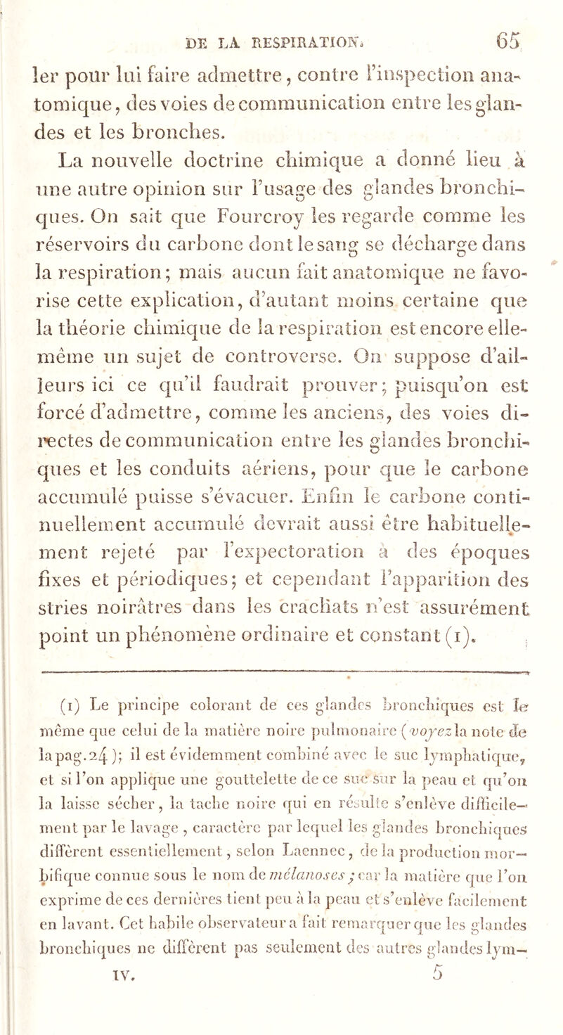 Ier pour lui faire admettre, contre Fiiispection ana' tomique^ des voies de communication entre les glan- des et les bronches. La nouvelle doctrine chimique a donné lieu à une autre opinion sur Tusage des glandes bronchi- ques. On sait que Fourcroy les regarde comme les réservoirs du carbone dont le sang se décharge dans la respiration; mais aucun fait anatomique Défavo- risé cette explication, d’autant moins certaine que la théorie chimique de la respiration est encore elle- même un sujet de controverse. On suppose d’ail- leurs ici ce qu’il faudrait prouver; puisqu’on est forcé d’admettre, comme les anciens, des voies di- lactés de communication entre les glandes bronchi- ques et les conduits aériens, pour que le carbone accumulé paisse s’évacuer. Enfin le carbone conti- nuellement accumulé devrait aussi être habituelle- « ment rejeté par l’expectoration a des époques fixes et périodicjues; et cependant l’apparition des stries noirâtres dans les crachats rvesî assurément point un phénomène ordinaire et constant (i). . (i) Le principe colorant de ces glandes bronclilqucs est le môme que celui de la matière noire pidmonaire {<vojez\di note de îapag,24); il est évidemment combiné avec le suc lympliatiqucy et si fon applique une gouttelette de ce suc sur la peau et qu’oii la laisse séclier, la tache noire qui en résuîle s’enlève di/licile— meut par le lavage , caractère par lequel les glandes broucliiques! diffèrent essentiellement, selon Laennec, de la production mor- bifique connue sous le nom de car la matière que l’on exprime de ces dernières tient peu la peau et s’enlève facilement en lavant. Cet habile observateur a fait remarquer crue les «laudes bronchiques ne diffèrent pas seulement des autres glandes lym— IV.