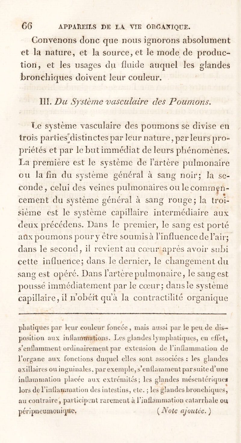 Convenons donc que nous ignorons absolument et la nature, et la source, et le mode de produc- tion, et les usages du fluide auquel les glandes bronchiques doivent leur couleur. IIÎ. Du Système vasculaire des Poumons. Le système vasciiîaire des poumons se divise en trois parties^distinctes par leur nature, per leurs pro» priétés et par le but immédiat de leurs phénomènes. La première est le système de Fartère pulmonaire ou la fin du système général à sang noir; la se- conde, celui des veines pulmonaires ouïecomraen- cernent du système général à sang rouge; la troi- sième est le système capillaire intermédiaire aux deux précédons. Dans le premier, le sang est porté aux poumons pour y être soumis à Finfluence de Fair; dans le second, il revient au cœur après avoir subi cette influence; dans le dernier, le changement du sang est opéré. Dans Fartère pulmonaire, le sang est poussé immédiatement par le cœur; dansîe système capillaire, il iFobéit cpFà la contractilité organique pLatiques par leur couleur foncée , mais aussi par le peu de dis- position aux inflammations. Les glandes IjmpLatiques, en effet, s’enflamment ordinairement par extension de l’inflammation de l’organe aux fonctions duquel elles sont associées : les glandes axillaires ou inguinales, par exemple, s’enflammen t par suite d’une inflammation placée aux extrémités; les glandes mésentériquea lors de Finilammation des intestins, etc. ; les glandes bronchiques, au contraire, participent rarement à Finilammation catarrhale ou péripneumonique. {Note ajoutée.)