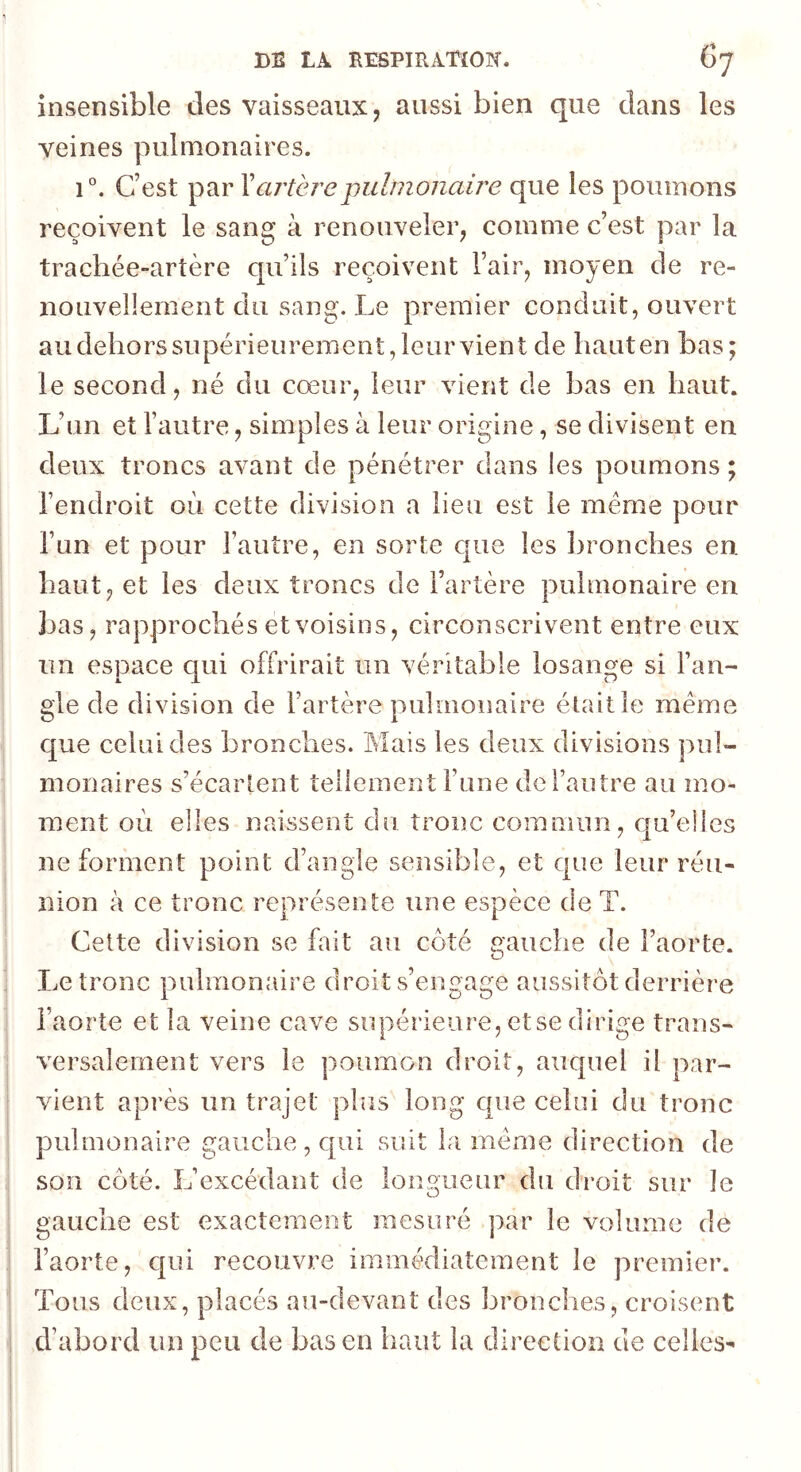 insensible des vaisseaux, aussi bien que dans les veines pulmonaires. 1°. C’est par Y artère pulmonaire que les poumons reçoivent le sang à renouveler, comme c’est par la trachée-artère qu’ils reçoivent l’air, moyen de re- nouvellement du sang. Le premier conduit, ouvert audehorssupérieurement,leurvient de hauten bas; le second, né du cœur, leur vient de bas en haut. L’un et l’autre, simples à leur origine, se divisent en deux troncs avant de pénétrer dans les poumons; l’endroit où cette division a lieu est le même pour l’un et pour l’autre, en sorte c|ue les ])ronches en haut, et les deux troncs de l’artère pulmonaire en bas, rapprochés et voisins, circonscrivent entre eux un espace qui offrirait un véritable losange si l’an- gle de division de l’artère pulmonaire était le meme c[ue celui des bronches. Mais les deux divisions pul- monaires s’écartent tellement l’une de l’autre au mo- ment où elles naissent du tronc commun, c|u’elles ne forment point d’angle sensible, et que leur réu- nion à ce tronc représente une espèce de T. Celte division se fait au coté gauche de l’aorte. Le tronc pulmonaire droit s’engage aussitôt derrière l’aorte et la veine cave supérieure, etse dirige trans- versalement vers le poumon droit, auquel il par- vient après un trajet plus long que celui du tronc pulmonaire gauche, qui suit la meme direction de son côté. L’excédant de longueur du droit sur le gauche est exactement mesuré par le volume de l’aorte, qui recouvre immédiatement le premier. Tous deux, placés au-devant des bronches, croisent d’abord un peu de bas en haut la direction de celles-