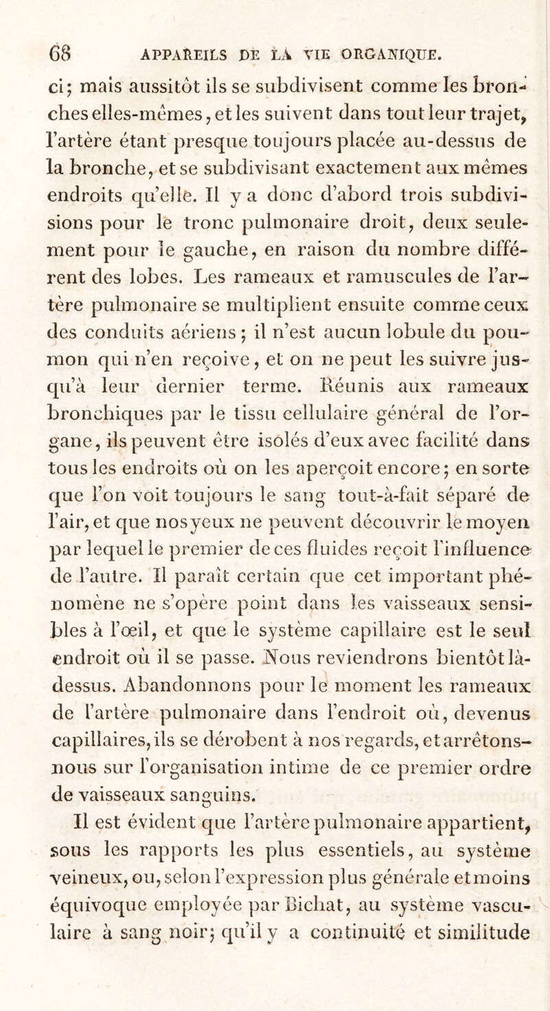 ci; mais aussitôt ils se subdivisent comme les bron- ches elles-mêmes ^ et les suivent dans tout leur trajet, Fartère étant presque toujours placée au-dessus de la bronche, et se subdivisant exactement aux memes endroits qu elle. H y a donc d’abord trois subdivi- sions pour le tronc pulmonaire droit, deux seule- ment pour le gauche, en raison du nombre diffé* rent des lobes. Les rameaux et ramuscules de Far- tère pulmonaire se multiplient ensuite comme ceux des conduits aériens ; il n’est aucun lobule du pou-' mon qui n’en reçoive, et on ne peut les suivre jus- qu’à leur dernier terme. Réunis aux rameaux bronchiques par le tissu cellulaire général de l’or- gane, ils peuvent être isolés d’eux avec facilité dans tous les endroits où on les aperçoit encore; en sorte que l’on voit toujours le sang tout-à-fait séparé de Fair, et que nosyeux ne peuvent découvrir le moyen par lequel le premier de ces fluides reçoit Finfluence de l’autre. Il paraît certain que cet important phé- nomène ne s’opère point dans les vaisseaux sensi- bles à l’œil, et que le système capillaire est le seul endroit oèi il se passe. Nous reviendrons bientôt là- dessus. Abandonnons pour le moment les rameaux de l’artère pulmonaire dans l’endroit où, devenus capillaires, ils se dérobent à nos regards, et arrêtons- nous sur l’organisation intime de ce premier ordre de vaisseaux sanguins. O Il est évident que l’artère pulmonaire appartient, sous les rapports les plus essentiels, au système veineux, ou, selon l’expression plus générale etmoins équivoque employée par Bichat, au système vascu- laire à sang noir; qu’il y a continuité et similitude