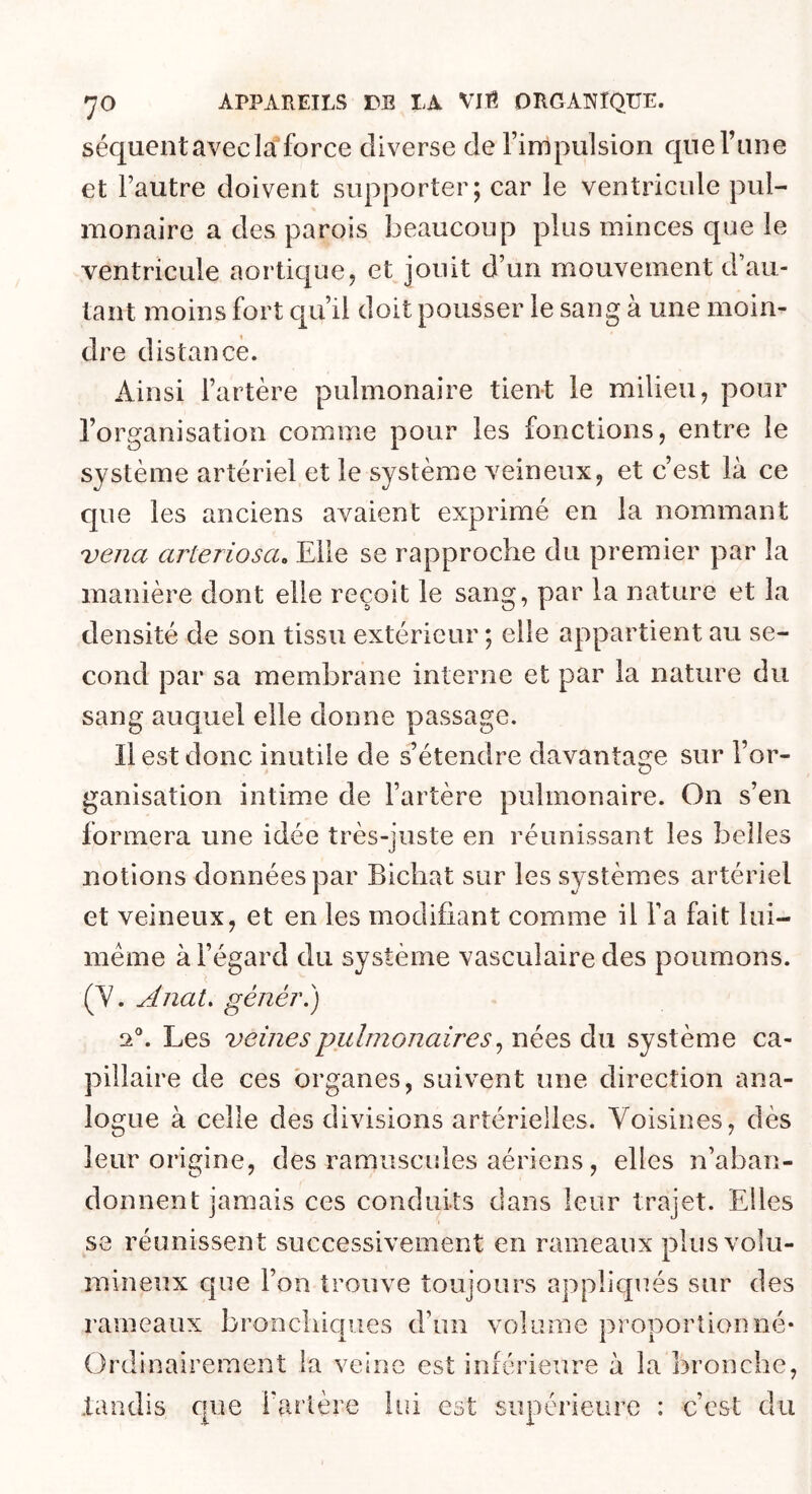 séquent avec la force diverse de l’impulsion que Tune et l’autre doivent supporter; car le ventricule pul- monaire a des parois beaucoup plus minces que le ventricule aortique, et jouit d’un mouvement d’au- tant moins fort qu’il doit pousser le sang à une moin- dre distance. Ainsi l’artère pulmonaire tient le milieu, pour l’organisation comme pour les fonctions, entre le système artériel et le système veineux, et c’est là ce que les anciens avaient exprimé en la nommant vena arteriosa^ Elle se rapproche du premier par la manière dont elle reçoit le sang, par la nature et la densité de son tissu extérieur ; elle appartient au se- cond par sa membrane interne et par la nature du sang auquel elle donne passage. Il est donc inutile de s’étendre davantage sur l’or- ganisation intime de l’artère pulmonaire. On s’en formera une idée très-juste en réunissant les belles notions données par Bichat sur les systèmes artériel et veineux, et en les modifiant comme il l’a fait lui- méme à l’égard du système vasculaire des poumons. (Y. Anat, génér.) 2®. Les veines pulmonaires ^ nées du système ca- pillaire de ces organes, suivent une direction ana- logue à celle des divisions artérielles. Voisines, dès leur origine, des ramuscules aériens, elles n’aban- donnent jamais ces conduits dans leur trajet. Elles se réunissent successivement en rameaux plus volu- mineux que l’on trouve toujours appliqués sur des rameaux bronchiques d’un volume proportionné- Ordinairement la veine est inférieure à la bronche, tandis que l’artère lui est supérieure : c’est du