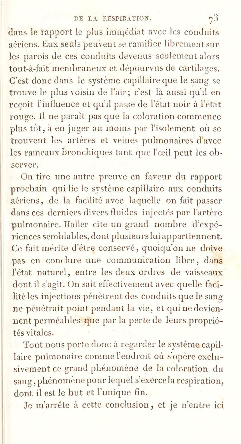dans le rapport le plus immédiat avec les conduits aériens. Eux seuls peuvent se ramifier librement sur les parois de ces conduits devenus seulement alors tout-à-fait membraneux et dépourvus de cartilages. C’est donc dans le système capillaire que le sang se trouve le plus voisin de Fair; c’est là aussi qu’il en reçoit l’influence et c|u’il passe de l’état noir à l’état rouge. Il ne parait pas que la coloration commence plus tôt J à en juger au moins par l’isolement où se trouvent les artères et veines pulmonaires d’avec les rameaux bronchiques tant c[ue l’œil peut les ob- server. On tire une autre preuve en faveur du rapport prochain qui lie le système capillaire aux conduits aériens, de la facilité avec laquelle on fait passer dans ces derniers divers fluides injectés par l’artère pulmonaire. Haller cite un grand nombre d’expé- riences semblables, dont plusieurs lui appartiennent. Ce fait mérite d’étre conservé, quoiqu’on ne doive pas en conclure une communication libre, dans l’état naturel, entre les deux ordres de vaisseaux dont il s’agit. On sait effectivement avec quelle faci- lité les injections pénètrent des conduits que le sang ne pénétrait point pendant la vie, et qui ne devien- nent perméables que par la perte de leurs proprié- tés vitales. Tout nous porte donc à regarder le système capil- laire pulmonaire comme l’endroit où s’opère exclu- sivement ce grand phénomène de la coloration du sang, phénomène pour lequel s’exerce la respiration, dont il est le but et l’unique fin. Je m’arrête à cette conclusion, et je ifentre ici