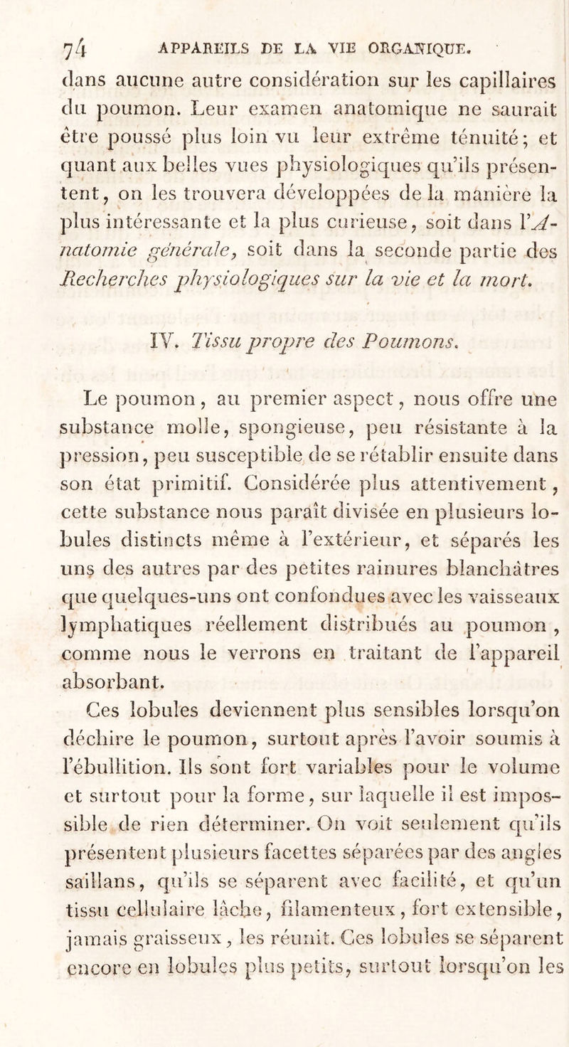dans aucune autre considération sur les capillaires du poumon. Leur examen anatomique ne saurait être poussé plus loin vu leur extrême ténuité ; et quant aux belles vues physiologiques qu’ils présen- tent, on les trouvera développées delà manière la plus intéressante et la plus curieuse, soit dans 1’^- natomie générale, soit dans la seconde partie des Recherches jyJiysiologiques sur la vie et la mort. IV. Tissu propre des Poumons. Le poumon, au premier aspect, nous offre une substance molle, spongieuse, peu résistante à la pression, peu susceptible de se rétablir ensuite dans son état primitif. Considérée plus attentivement, cette substance nous paraît divisée en plusieurs lo- bules distincts même à l’extérieur, et séparés les uns des autres par des petites rainures blanchâtres que quelques-uns ont confondues avec les vaisseaux lymphatiques réellement distribués au poumon , comme nous le verrons en traitant de l’appareil absorbant. Ces lobules deviennent plus sensibles lorsqu’on déchire le poumon, surtout après l’avoir soumis à l’ébullition, lis sont fort variables pour le volume et surtout pour la forme, sur laquelle il est impos- sible de rien déterminer. On voit seulement qu’ils présentent plusieurs facettes séparées par des angles saillans, qu’ils se séparent avec facilité, et qu’un tissu cellulaire lâche, filamenteux, fort extensible, jamais graisseux^ les réunit. Ces lobules se séparent encore en lobules plus petits, surtout lorsqu’on les