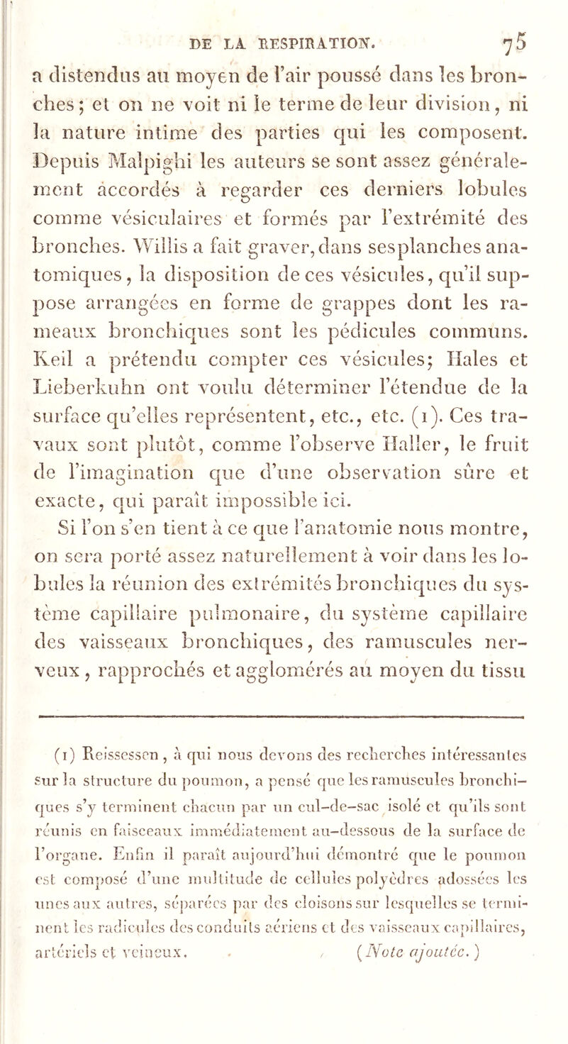 a distendus au moyen de l’air poussé dans les bron- ches; et on ne voit ni le terme de leur division, ni la nature intime des parties qui les composent. Depuis Malpighi les auteurs se sont assez générale- ment accordés à regarder ces derniers lobules comme vésiculaires et formés par l’extrémité des bronches. Willis a fait graver, dans sesplanches ana- tomiques , la disposition de ces vésicules, qu’il sup- pose arrangées en forme de grappes dont les ra- meaux bronchicjues sont les pédicules communs. Reil a prétendu compter ces vésicules; Haies et Lieberkuhn ont voulu déterminer l’étendue de la surface qu’elles représentent, etc., etc. (1). Ces tra- vaux sont plutôt, comme l’observe Haller, le fruit de l’imagination c|ue d’une observation sûre et exacte, qui paraît impossible ici. Si l’on s’en tient à ce que Fanatomie nous montre, on sera porté assez naturellement à voir dans les lo- bules la réunion des exiréraités bronchiques du sys- tème capillaire pulmonaire, du système capillaire des vaisseaux bronchic|ues, des rarnuscules ner- veux , rapprochés et agglomérés aii moyen du tissu (i) Reissesscn , à qui nous devons des recîicrclies intéressantes snr la structure du poumon, a pensé que les rarnuscules bronchi- ques s’y terminent chacun par un cul-de-sac isolé et qu’ils sont réunis en faisceaux immédiatement au-dessous de la surface de l’organe. Enfin il paraît aujourd’hui démontré c|nc le poumon est composé d’une multitude de cellules polyèdres adossées les unes aux autres, séparées par des cloisoussur lesquelles se termi- nent les radicules des conduits aériens et des va isscan x ca p i lia ires, artériels et veineux. [Note ajoutée. )