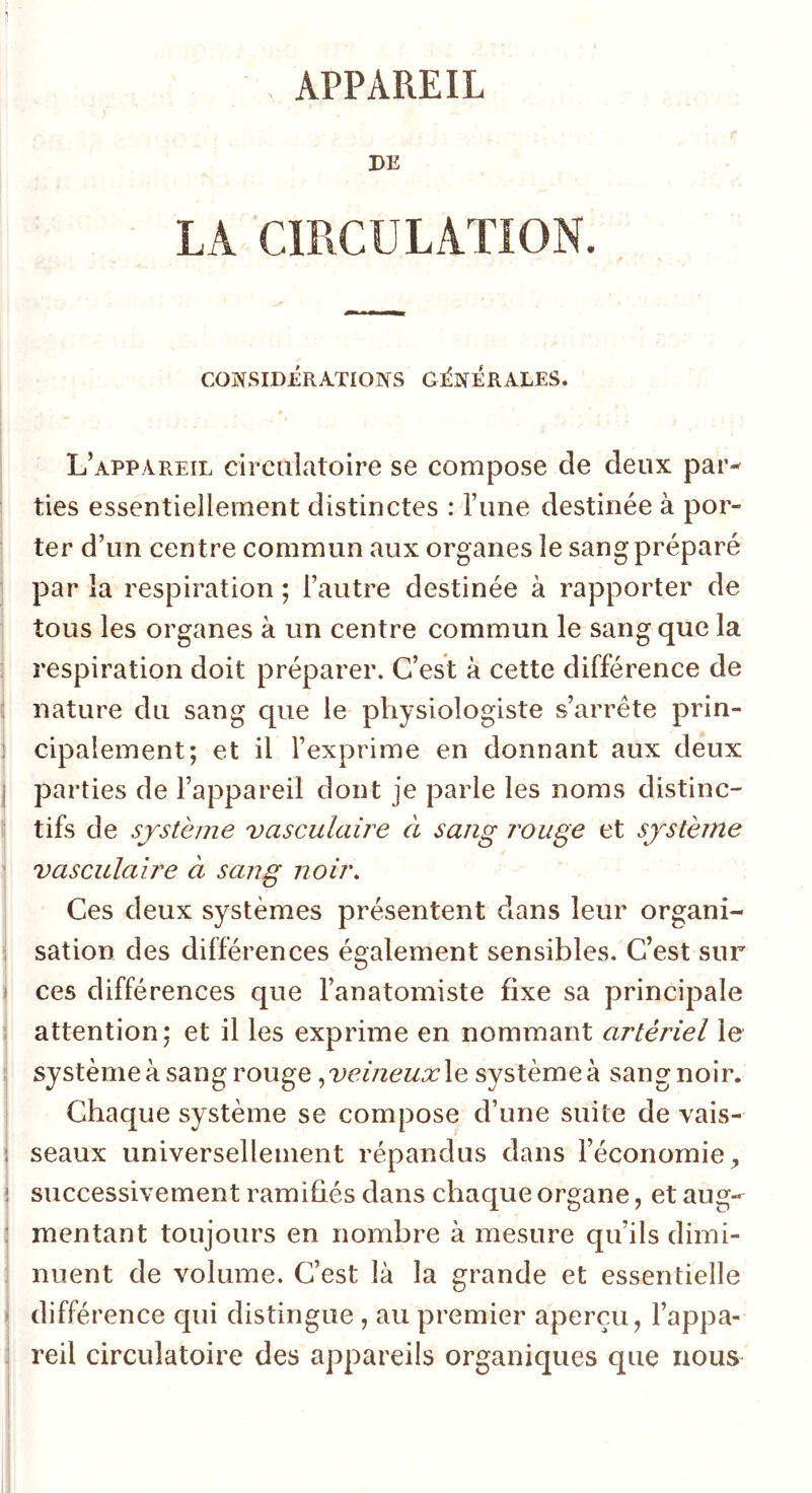 1 APPAREIL PE LA CmCULATION. CONSIDERATIONS GENERALES. i I L’appareil circulatoire se compose de deux par- ties essentiellement distinctes : l’une destinée à por- ter d’un centre commun aux organes le sang préparé par la respiration ; l’autre destinée à rapporter de tous les organes à un centre commun le sang que la respiration doit préparer. C’est à cette différence de ! nature du sang que le physiologiste s’arrête prin- 1 cipalement; et il l’exprime en donnant aux deux j parties de l’appareil dont je parle les noms distinc- \ tifs de système vasculaire à sang rouge et système i vasculaire à sang noir. j Ces deux systèmes présentent dans leur organi- ; sation des différences és^alement sensibles. C’est sur I O I ces différences que l’anatomiste fixe sa principale j attention; et il les exprime en nommant artériel le ' système à sang rouge le système à sangnoir. Chaque système se compose d’une suite de vais- ! seaux universellement répandus dans l’économie^ j successivement ramifiés dans chaque organe, et aug- \ mentant toujours en nombre à mesure qu’ils dimi- I nuent de volume. C’est là la grande et essentielle j différence qui distingue , au premier aperçu, l’appa- i reil circulatoire des appareils organiques que nous