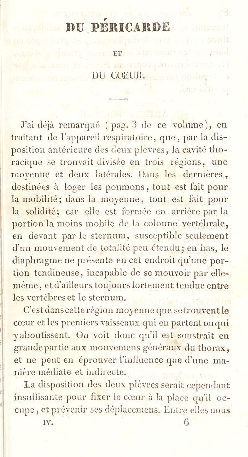BV PÏERICARDE ET DU COEUR. J’ai déjà remarqué ( pag. 3 de ce volume), en traitant de l’appareil respiratoire, que, par la dis- position antérieure des deux plèvres, la cavité tho- racique se trouvait divisée en trois régions, une moyenne et deux latérales. Dans les dernières y destinées à loger les poumons, tout est fait pour la mobilité; dans la moyenne, tout est fait pour la solidité; car elle est formée en arrière par la portion la moins mobile de la colonne vertébrale, en devant par le sternum, susceptible seulement d’un mouvement de totalité peu étendu; en bas, le diaphragme ne présente en cet endroit qu’une por- tion tendineuse, incapable de se mouvoir par elle- même, et d’ailleurs toujours fortement tendue entre les vertèbres et le sternum. C’est dans cette région moyenne que se trouvent le cœur et les premiers vaisseaux qui en partent ouqui y aboutissent. On voit donc qu’il est soustrait en grande partie aux mouvemens généraux du thorax, et ne peut en éprouver l’influence que d’une ma- nière médiate et indirecte.^ La disposition des deux plèvres serait cependant insuffisante pour fixer le cœur à la place qu’il oc- cupe, et prévenir ses déplacemeos. Entre elles nous IV. G