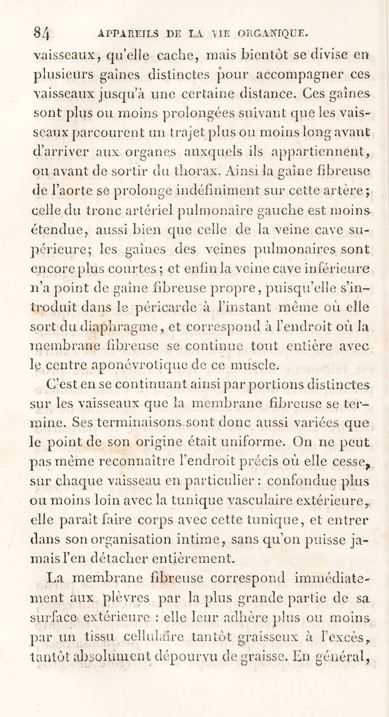 vaisseaux, qu’elle cache, mais bientôt se divise en plusieurs gaines distinctes pour accompagner ces vaisseaux jusqu’à une certaine distance. Ces gaines sont plus ou moins prolongées suivant que les vais- seaux parcourent un trajet plus ou moins long avant d’arriver aux organes auxquels ils appartiennent, ou avant de sortir du thorax. Ainsi la gaine fibreuse de l’aorte se prolonge indéfiniment sur cette artère; celle du tronc artériel pulmonaire gauche est moins étendue, aussi bien que celle de la veine cave su- périeure; les gaines des veines pulmonaires sont encore plus courtes ; et enfin la veine cave inférieure n’a point de gaine fibreuse propre, puisc{u’clie s’in- troduit dans le péricarde à l’instant même où elle sort du diaphragme, et correspond à l’endroit où la membrane fibreuse se continue tout entière avec le centre aponévrotiqiie de ce muscle. C’est en se continuant ainsi par portions distinctes sur les vaisseaux que la membrane fibreuse se ter- mine. Ses terminaisons sont donc aussi variées que le point de son origine était uniforme. On ne peut pas même reconnaître l’endroit précis où elle cesse^ sur chaque vaisseau en particulier : confondue plus ou moins loin avec la tunique vasculaire extérieure,, elle pavait faire corps avec cette tunique, et entrer dans son organisation intime, sans qu’on puisse ja- mais l’en détacher entièrement. La membrane fibreuse correspond immédiate- ment aux plèvres par la plus grande partie de sa surfiice extérieure : elle leur adhère ])]us ou moins par un tissu cellulaire tantôt graisseux à l’excès. tantôt absolument dépourvu d ei^raissG. En général, ZD /