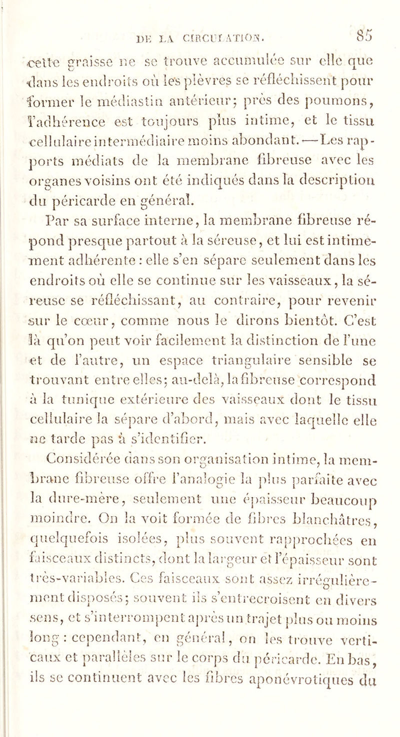 celte irraisse r.e se trouve accumulée sur elle que ilans les endroits où les plèvres se réfiécliissent pour former le médiasîin antérieur; près des poumons, Tadhérence est toujours plus intime, et le tissu cellulaire intermédiaire moins abondant,^—Les rap- ports médiats de la membrane fibreuse avec les organes voisins ont été indiqués dans la description du péricarde en général. Par sa surùice interne, la membrane fibreuse ré- pond presque partout à la séreuse, et lui est intime- inent adhérente : elle s’en sépare seulement dans les endroits où elle se continue sur les vaisseaux, la sé- reuse se réfléchissant, au contraire, pour revenir sur le cœur, comme nous le dirons bientôt. C’est Và qu’on peut voir facilement la distinction de Fune et de l’autre, un espace triangulaire sensible se trouvant entre elles: au-delà, la fibreuse correspond à la tunique extérieure des vaisseaux dont le tissu cellulaire la sépare d’abord, mais avec laquelle elle ne tarde pas à s’identifier. Considérée dans son organisation intime, la mem- brane fibreuse offre l’analogie la plus parùiite avec la dure-mère, seulement une épaisseur beaucoup moindre. On la voit formée de fibres blanchâtres, quelquefois isolées, plus souvent rapjirocliées en faisceaux distincts, dont la largeur et l’épaisseur sont très>variabies. Ces faisceaux sont assez irréeulière- o ment disposés; souvent ils s’entrecroisent en divers sens, et s’interrompent a])rèsim trajet plus ou moins long : cependant, en général, on les trouve verti- caux et parallèles sur le corps du péricarde. En bas, ils se continuent avec les fibres aponévrotiques du