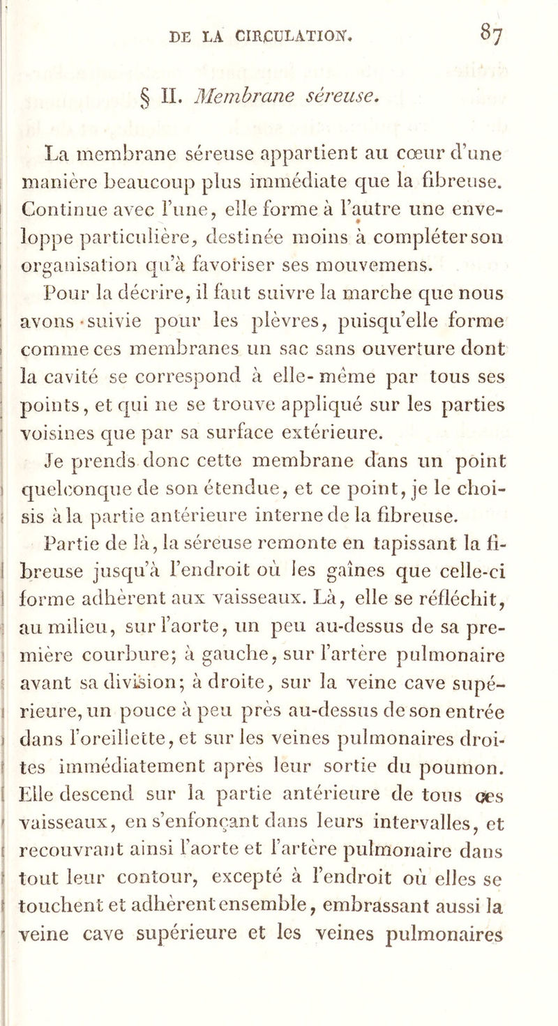 ^ IL Membrane séreuse, La membrane séreuse appartient au cœur d’une manière beaucoup plus immédiate que la fibreuse. I Continue avec rune, elle forme à l’autre une enve- ! loppe particulière^ destinée moins à compléter son ' organisation qu’à favoriser ses mouvemens. I Pour la décrire, il faut suivre la marche c[ue nous I avons «suivie pour les plèvres, puisqu’elle forme î comme ces membranes un sac sans ouverture dont ! la cavité se correspond à elle- meme par tous ses i points, et qui ne se trouve appliqué sur les parties ' voisines que par sa surface extérieure. Je prends donc cette membrane dans un point I quelconque de son étendue, et ce point, je le choi- I sis à la partie antérieure interne de la fibreuse. Partie de là, la séreuse remonte en tapissant la fi- I breuse jusqu’à l’endroit oèi les gaines c|ue celle-ci j forme adhèrent aux vaisseaux. Là, elle se réfléchit, •J au milieu, sur l’aorte, un peu au-dessus de sa pre- i mière courbure; à gauche, sur l’artère pulmonaire 1 » avant sa division; à droite, sur la veine cave supé- j rieure, un pouce à peu près au-dessus de son entrée j dans foreilîette, et sur les veines pulmonaires droi- f tes immédiatement après leur sortie du poumon, j Elle descend sur la partie antérieure de tous qes ' vaisseaux, en s’enfonçant dans leurs intervalles, et ( recouvrant ainsi l’aorte et fartère pulmonaire dans } tout leur contour, excepté à l’endroit où elles se S touchent et adhèrent ensemble, embrassant aussi la * veine cave supérieure et les veines pulmonaires I