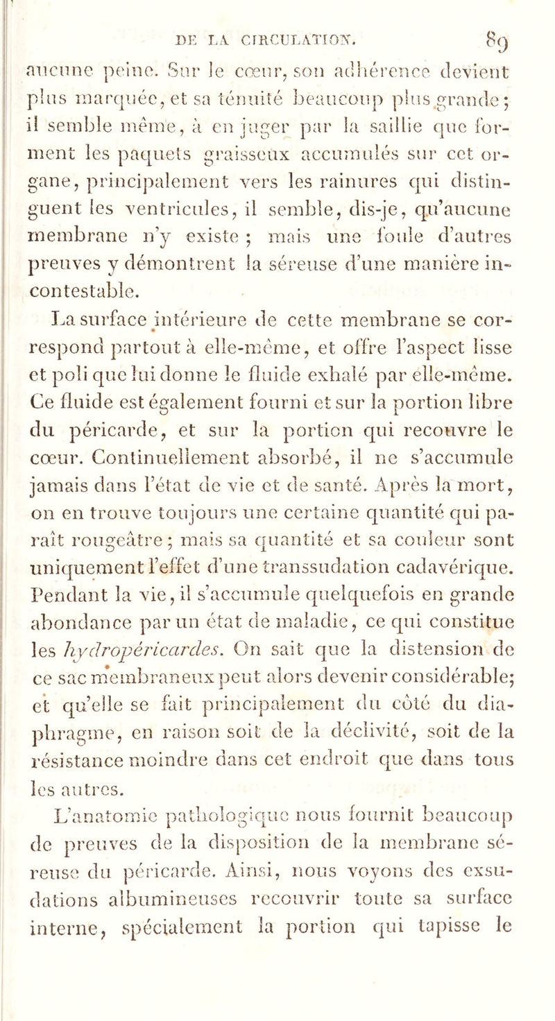 DE CrRCULATIO?^. mienne peine. Sur le cœiir^ son adhérence devient pins rnarqiiéc, et sa ténuité beaucoup plus grande; il semble même, à en juger par la saillie que for- ment les pac[uets graisseux accumulés sur cet or- gane, principalement vers les rainures qui distin- guent les ventricules, il semble, dis-je, qu’aucune membrane n’y existe ; mais une foule d’autres preuves y démontrent la séreuse d’une manière in- contestable. La surface intérieure de cette membrane se cor- respond partout à elle-même, et offre l’aspect lisse et poli que lui donne le fluide exhalé par elle-même. Ce fluide est également fourni et sur la portion libre du péricarde, et sur la portion c|ui recouvre le cœur. Continuellement absorbé, il ne s’accumule jamais dans l’état de vie et de santé. Après la mort, on en trouve toujours une certaine quantité c|Lii pa- rait rougeâtre; mais sa quantité et sa coideur sont uniquement l’effet d’une transsudation cadavéric|ne. Pendant la vie, il s’accumule cpuelquefois en grande abondance par un état de maladie, ce cpii constitue les hydropéricardes. On sait que la distension de ce sac m*embraneux peut alors devenir considérable; et quelle se fait principalement du côté du dia- ’agine, en raison soit de la déclivité, soit de la résistance moindre dans cet endroit que dans tous les autres. L’anatomie patliologicpuc nous fournit beaucoup de preuves de la disposition de la membrane sé- reuse du péricarde. Ainsi, nous voyons des exsu- dations albumineuses recouvrir toute sa surface interne, spécialement la portion qui tapisse le