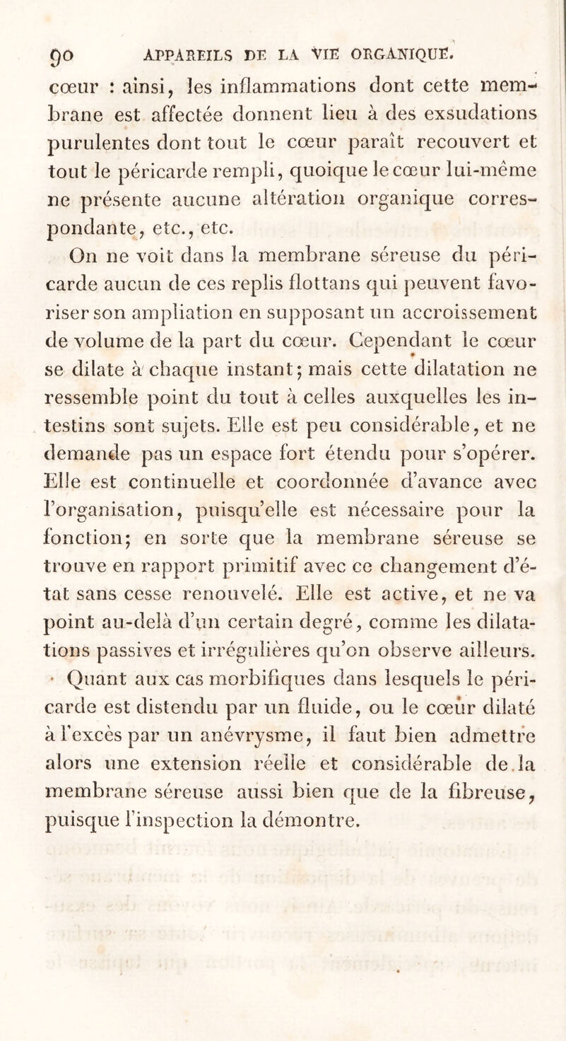 cœur : ainsi, les inflammations dont cette mem- brane est affectée donnent lieu à des exsudations purulentes dont tout le cœur paraît recouvert et tout le péricarde rempli, quoique le cœur lui-même ne présente aucune altération organique corres- pondante, etc., etc. On ne voit dans la membrane séreuse du péri- carde aucun de ces replis flot tan s qui peuvent favo- riser son ampliation en supposant un accroissement de volume de la part du cœur. Cependant le cœur se dilate à chaque instant; mais cette dilatation ne ressemble point du tout à celles auxquelles les in- testins sont sujets. Elle est peu considérable, et ne demande pas un espace fort étendu pour s’opérer. Elle est continuelle et coordonnée d’avance avec l’organisation, puisqu’elle est nécessaire pour la fonction; en sorte que la membrane séreuse se trouve en rapport primitif avec ce changement d’é- tat sans cesse renouvelé. Elle est active, et ne va point au-delà d’un certain degré, comme les dilata- tions passives et irrégulières qu’on observe ailleurs. ' Quant aux cas morbifiques dans lesquels le péri- carde est distendu par un fluide, ou le cœur dilaté à l’excès par un anévrysme, il faut bien admettre alors une extension réelle et considérable de.la membrane séreuse aussi bien que de la fibreuse, puisc[ue l’inspection la démontre.