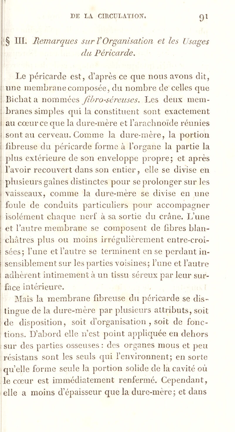 9^ § IIL Remarques sur V Organisation et les Usages du Péricarde. Le péricarde est^ d’après ce que nous avons dit, une membrane composée, du nombre de celles que Bicbat a nommées fîhro-séi'euses. Les deux mem- branes simples qui la constituent sont exactement au cœur ce que la dure-mère et l’arachnoïde réunies sont au cerveau. Comme la dure-mère, la portion iibreuse du péricarde forme à l’organe la partie la plus extérieure de son enveloppe propre; et après l’avoir recouvert dans son entier, elle se divise en plusieurs gaines distinctes pour se prolonger sur les vaisseaux, comme la dure-mère se divise en une foule de conduits particuliers pour accompagner isolément chaque nerf à sa sortie du crâne. L’une et l’autre membrane se composent de fibres blan- châtres plus ou moins irrégulièrement entre-croi- sées; l’une et l’autre se terminent en se perdant in- sensiblement sur les parties voisines; l’une et l’autre adhèrent intimement à un tissu séreux par leur sur- face intérieure. Mais la membrane fibreuse du péricarde se dis- tingue de la dure-mère par plusieurs attributs, soit de disposition, soit d’organisation , soit de fonc- tions. D’abord elle n’est point appliquée en dehors sur des parties osseuses : des organes mous et peu résistans sont les seuls qui l’environnent; en sorte quelle forme seule la portion solide de la cavité où le cœur est immédiatement renfermé. Cependant, elle a moins d’épaisseur que la dure-mère; et dans