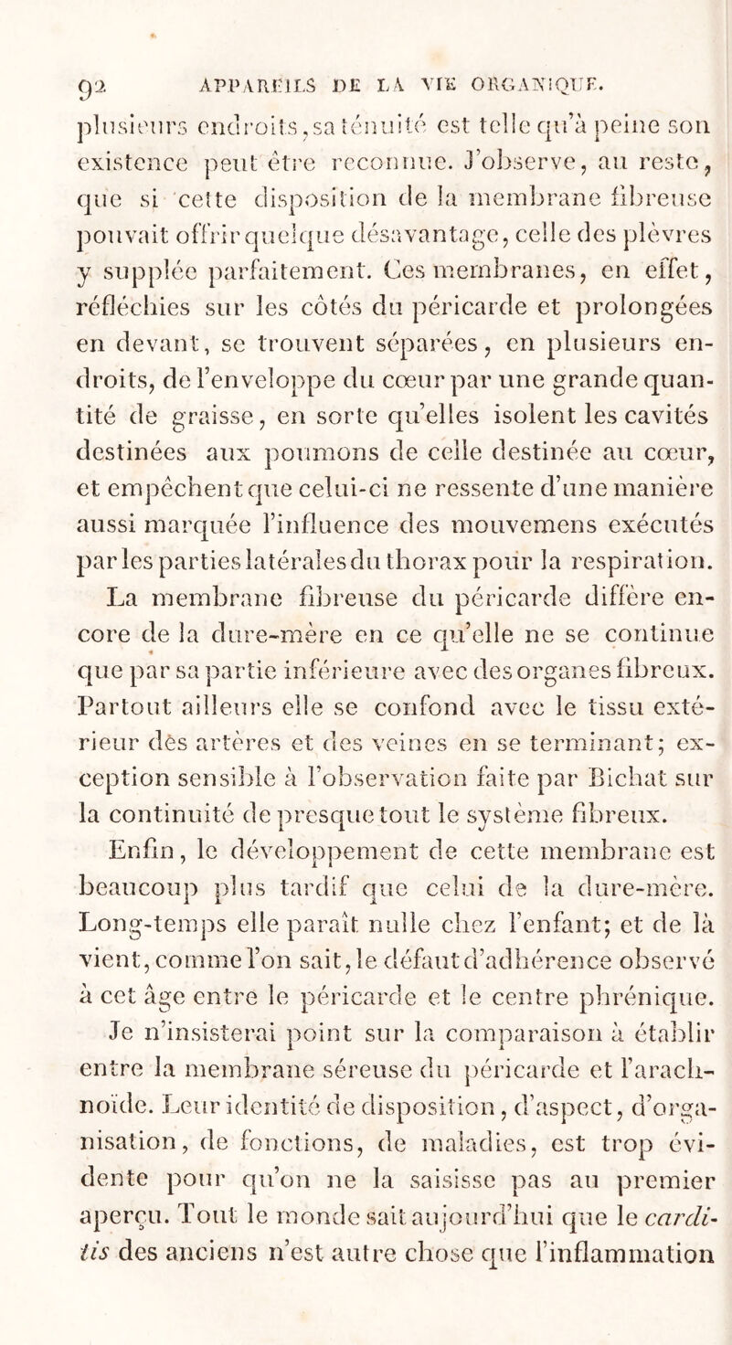 plnsioiirs endroits, sa îcnuité est telle qu’à peine son existence peut être reconnue. J’ol^serve, au reste, que si 'cette disposition de la membrane fibreuse pouvait offrir quelque désavantage, celle des plèvres y supplée parfaitement. Ces membranes, en effet, réfléchies sur les côtés du péricarde et prolongées en devant, se trouvent séparées, en plusieurs en- droits, de l’enveloppe du cœur par une grande quan- tité de graisse, en sorte quelles isolent les cavités destinées aux poumons de celle destinée au cœur, et empêchent que celui-ci ne ressente d’une manière aussi marquée l’influence des mouvemens exécutés parles parties latérales du thorax pour la respiration. La membrane fibreuse du péricarde diffère en- core de la dure-mère en ce qu’elle ne se continue que par sa partie inférieure avec des organes fibreux. Partout ailleurs elle se confond avec le tissu exté- rieur dès artères et des veines en se terminant; ex- ception sensible à l’observation faite par Bichat sur la continuité de presque tout le système fibreux. Enfin, le développement de cette membrane est beaucoup plus tardif que celui de la dure-mère. Long-temps elle parait nulle chez l’enfant; et de là vient, comme l’on sait, le défaut d’adhérence observé à cet âge entre le péricarde et le centre phrénique. Je n’insisterai point sur la comparaison à étal^lir entre la membrane séreuse du péricarde et l’aracli- noïde. Leur identité de disposition, d’aspect, d’orga- nisation, de fonctions, de maladies, est trop évi- dente pour qu’on ne la saisisse pas au premier aperçu. Tout le monde sait aujourd’hui que le carcli- iis des anciens n’est autre chose que l’inflammation
