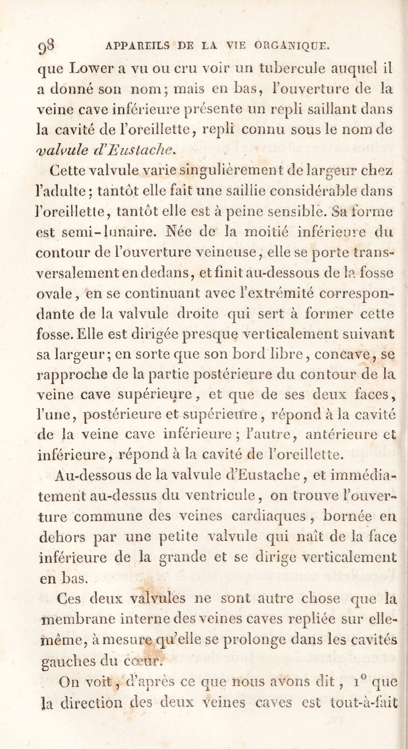 que Lower a vu ou cru voir un tubercule auquel il a donné son nom; mais en bas^ l’ouverture de la veine cave inférieure présente un repli saillant dans la cavité de l’oreillette, repli connu sous le nom de valvule cV Eus tache. Cette valvule varie singulièrement de îar£;eiïr chez l’adulte ; tantôt elle fait une saillie considérable dans l’oreilletle, tantôt elle est à peine sensible. Sa forme est semi-lunaire. Née de la moitié inférieure du contour de l’ouverture veineuse, elle se porte trans- versalement en dedans, et finit au-dessous de la fosse ovale, en se continuant avec l’extrémité correspon- dante de la valvule droite qui sert à former cette fosse. Elle est dirigée presque verticalement suivant sa largeur ; en sorte que son bord libre, concave, se rapproche de la partie postérieure du contour de la veine cave supérieure, et que de ses deux faces, l’une, postérieure et supérieure , répond à la cavité de la veine cave inférieure; l’autre, antérieure et inférieure, répond à la cavité de l’oreillette. Au-dessous de la valvule d’Eustache, et immédia- tement au-dessus du ventricule, on trouve l’ouver- ture commune des veines cardiaques , bornée en dehors par une petite valvule qui naît de la face inférieure de la grande et se dirige verticalement en bas. Ces deux valvules ne sont autre chose que la membrane interne des veines caves repliée sur elle- même, à mesure quelle se prolonge dans les cavités gauches du cœur. On voit, d’après ce c|ue nous avons dit, que la direction des deux veines caves est tout-à-fai£