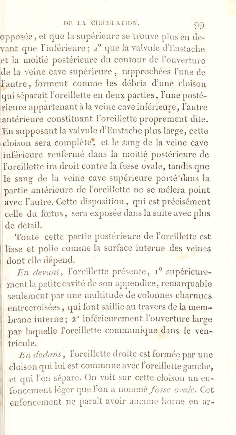 opposée 5 et que la supérieure se trouve plus en de- vant que riiiférieure ; 2^ que la valvule d’Eiisîache et la moitié postérieure du contour de Fouverture de la veine cave supérieure , rapprochées l’une de l’autre, forment comme les débris d’une cloison qui séparait l’oreillette en deux parties, Fuhe posté- rieure appartenant à la veine cave inférieure, l’autre antérieure constituant l’oreillette proprement dite. En supposant la valvule d’Eustache plus large, celte cloison sera complète* et le sang de la veine cave inférieure renfermé dans la moitié postérieure de l’oreillette ira droit contre la fosse ovale, tandis que le sang de la veine cave supérieure porté dans la partie antérieure de l’oreillette ne se mêlera point avec l’autre. Cette disposition , qui est précisément celle du fœtus, sera exposée dans la suite avec plus de détail. I Toute cette partie postérieure de Foreillette est j lisse et polie comme la surface interne des veines I dont elle dépend. I En devant y l’oreillette présente, supérieure- i ment la petite cavité de son appendice, remarquable I seulement par une multitude de colonnes charnues 1 entrecroisées , qui font saillie au travers de la mem- brane interne; 2° inférieurement l’ouverture large par lac[iieiie Foreillette communique dans le ven- tricule. En dedans, Foreillette droite est formée par une cloison qui lui est commune avec Foreillette gauche, et qui Fen sépare. On voit sur cette cloison un en- foncement léger que l’on a nommé fosse ovale. Cet enfoncement ne parait avoir aucune borne en ar-