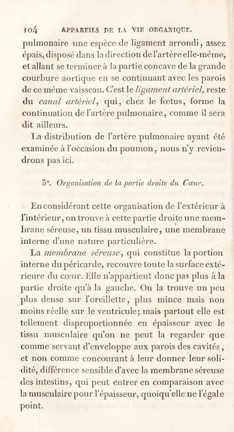 pulmonaire une espèce de ligament arrondi, assez épais, disposé dans la direction de l’artère elle-même, et allant se terminer à la partie concave de la grande courbure aortique en se continuant avec les parois de ce même vaisseau. C’est le ligament artéiiel, reste du canal artérielj qui, chez le fœtus, forme la continuation de l’artère pulmonaire, comme il sera dit ailleurs. La distribution de l’artère pulmonaire ayant été examinée à l’occasion du poumon, nous n’y revien» drons pas ici. 50^ Organisation de la partie droite du Cœur, En considérant cette organisation de l’extérieur à l’intérieur, on trouve à cette partie droite une mem- brane séreuse, un tissu musculaire, une membrane interne d’une nature particulière. La membrane séreuse^ qui constitue la portion interne do péricarde, recouvre toute la surface exté- rieure du cœur. Elle n’appartient donc pas plus à la partie droite qu’à la gauche. On la trouve un peu plus dense sur l’oreillette, plus mince mais non moins réelle sur le ventricule; mais partout elle est tellement disproportionnée en épaisseur avec le tissu musculaire qu’on ne peut la regarder que comme servant d’enveloppe aux parois des cavités, et non comme concourant à leur donner leur soli- dité, différence sensible d’avec la membrane séreuse des intestins, qui peut entrer en comparaison avec la musculaire pour l’épaisseur, quoiqu’elle ne l’égale point.