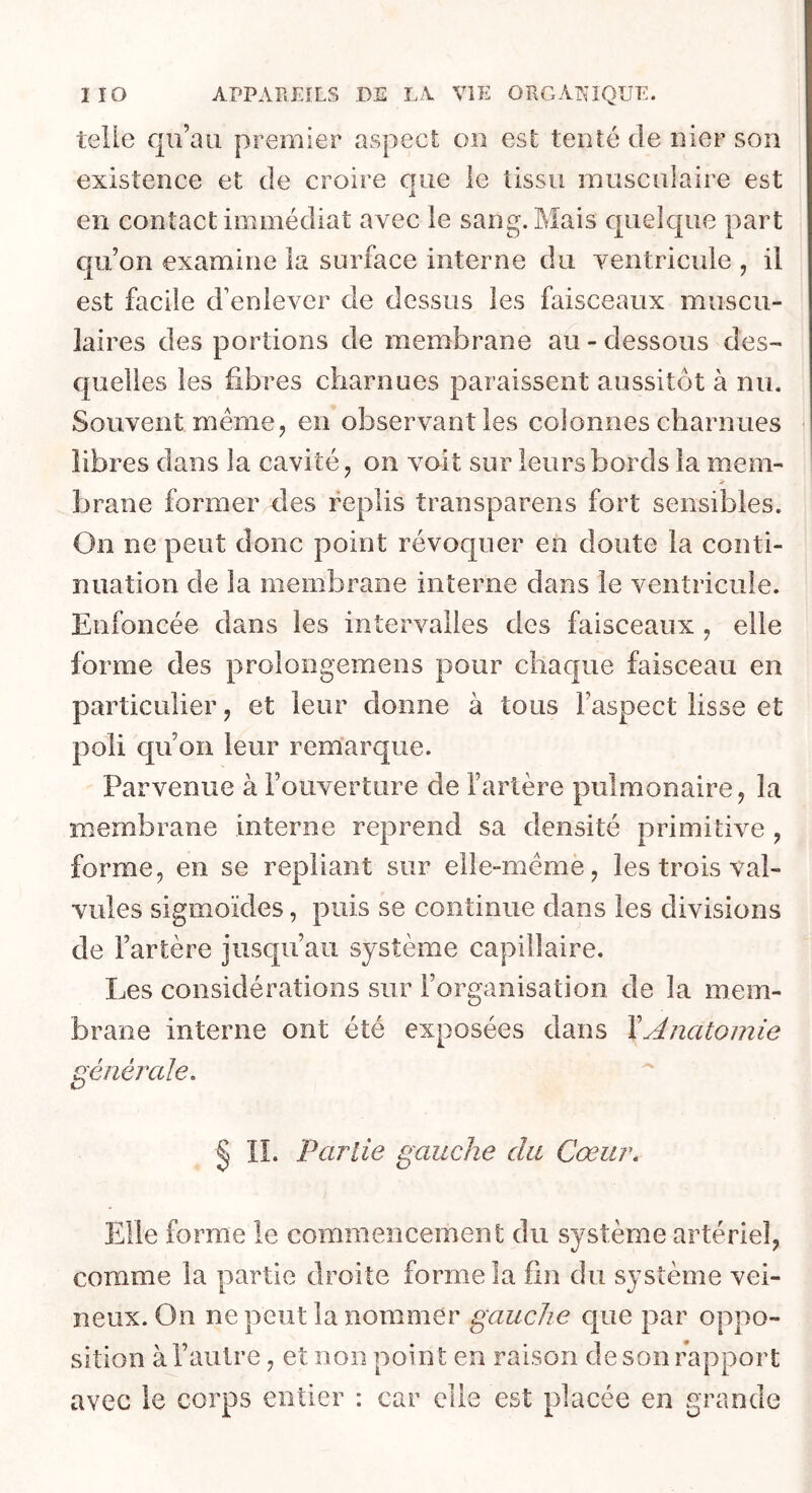 telle qu’au premier aspect on est tenté de nier son existence et de croire que le tissu musculaire est en contact immédiat avec le sang. Mais quelque part qu’on examine la surface interne du ventricule , il est facile d’enlever de dessus les faisceaux muscu- laires des portions de membrane au - dessous des- quelles les fibres charnues paraissent aussitôt à nu. Souvent meme J en observant les colonnes charn ues libres dans la cavité ^ on A^oit sur leurs bords la mem- > brane former des replis transparens fort sensibles. On ne peut donc point révoquer en doute la conti- nuation de la membrane interne dans le ventricule. Enfoncée dans les intervalles des faisceaux , elle forme des prolongemens pour chaque faisceau en particulier, et leur donne à tous l’aspect lisse et poli qu’on leur remarque. Parvenue à l’ouverture de l’artère pulmonaire, la membrane interne reprend sa densité primitiA^e , forme, en se repliant sur elle-mémè, les trois val- vules sigmoïdes, puis se continue dans les divisions de l’artère jusqu’au système capillaire. Les considérations sur l’organisation de la mem- brane interne ont été exposées dans \Anatomie générale. § IL Partie gauche du Cœur. Elle forme le commencement du système artériel, comme la partie droite forme la fin du système vei- neux. On ne peut la nommer gauche que par oppo- sition à l’autre, et non point en raison de son rapport avec le corps entier : car elle est placée en grande