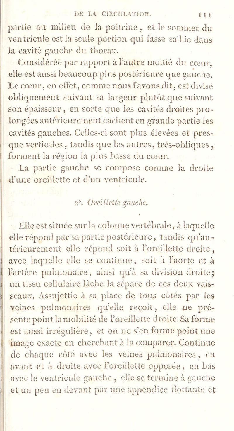 I I I partie au milieu de la poitrine, et le sommet du ventricule est la seule portion qui fasse saillie dans la cavité gauche du thorax. Considérée par rapport à Fautre moitié du cœur, elle est aussi beaucoup plus postérieure cjue gauche. Le cœur, en effet, comme nous l’avons dit, est divisé obliquement suivant sa largeur plutôt cjne suivant son épaisseur, en sorte que les cavités droites pro- longées antérieurement cachent en grande partie les cavités gauches. Celles-ci sont plus élevées et pres- que verticales, tandis que les autres, très-obliques y l forment la région la plus basse du cœur. La partie gauche se compose comme la droite d’une oreillette et d’un ventricule. 2'^. Oreilleite gauche> [ i I i i ) 3 \ \ Elle est située sur la colonne vertébrale, a laquelle elle répond par sa partie postérieure, tandis cjuan- térieurement elle répond soit à l’oreillette droite, avec laquelle elle se continue, soit à Faorte et à l’artère pulmonaire, ainsi qu’à sa division droite; un tissu cellulaire lâche la sépare de ces cleu X vais- seaux. Assujettie à sa place de tous côtés par les veines pulmonaires c|uelle reçoit, elle ne pré- sente point la mobilité de l’oreillette droite. Sa forme est aussi irrégulière, et on ne s’en forme point une image exacte en cherchant à la comparer. Continue de chac[ue côté avec les veines pulmonaires, en avant et à droite avec l’oreillette opposée, en bas avec le ventricule gauche , elle se termine à gauche et un peu en devant par une appendice flottante et