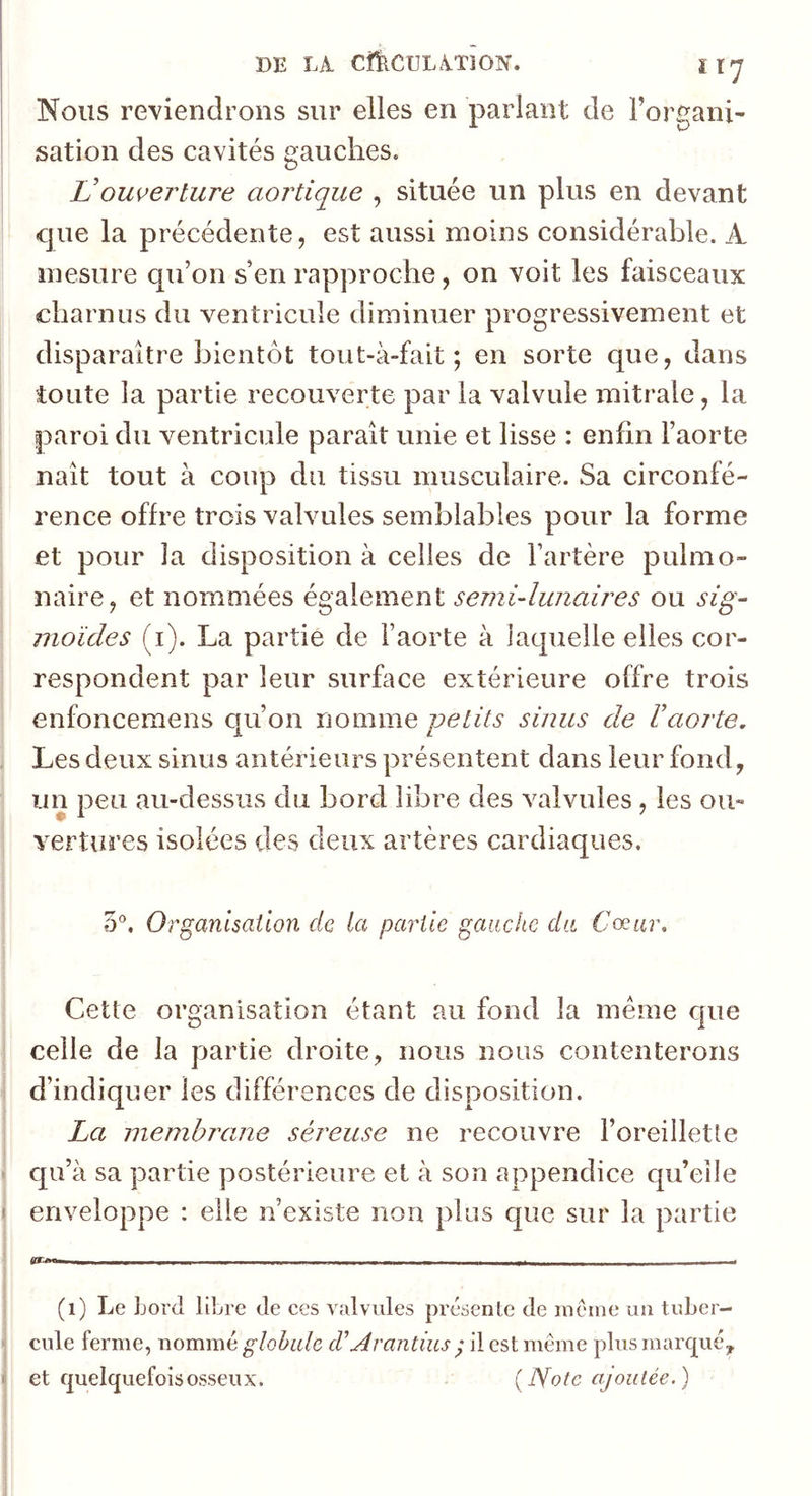 DE LA CfkCULATlON. îï^ Nous reviendrons sur elles en parlant de Forganx- sation des cavités gauches. L'ouverture aortique , située un plus en devant cjue la précédente, est aussi moins considérable. A mesure qu’on s’en rapproche, on voit les faisceaux charnus du ventricule diminuer progressivement et disparaître bientôt tout-à-fait ; en sorte que, dans toute la partie recouverte par la valvule mitrale, la paroi du ventricule paraît unie et lisse : enfin l’aorte naît tout à coup du tissu mxisculaire. Sa circonfé- rence offre trois valvules semblables pour la forme et pour la disposition à celles de l’artère pulmo- naire, et nommées également semi-lunaires ou sig- moïdes (i). La partie de l’aorte à laquelle elles cor- respondent par leur surface extérieure offre trois enfoncemens qu’on nomme -petits sinus de l’aorte. Les deux sinus antérieurs présentent dans leur fond, un peu au-dessus du bord libre des valvules, les ou- vertures isolées des deux artères cardiaques, 5®, Organisation de la partie gauche da Cceur, Cette organisation étant au fond la meme cpie celle de la partie droite, nous nous contenterons d’indiquer les différences de disposition. La menihi'ane séreuse ne recouvre l’oreillette qu’à sa partie postérieure et à son appendice qu’elle enveloppe : elle n’existe non plus que sur la partie - jM-j J--J , , - - - . . . ■ . - TT - Ll __JLt - t (i) Le Lord libre de ces valvules présente de inéine un tuber- cule ferme, nommé d’Arantius ^ il est même plusmarcjué,, et quelquefois osseux. {Note ajoutée.)